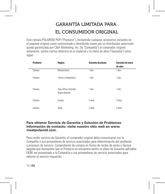 70 | ESEste cámara POLAROID POP (&quot;Producto&quot;), incluyendo cualquier accesorios incluidos en el paquete original como suministrado y distribuido nuevo por un distribuidor autorizado queda garantizado por C&amp;A Marketing, Inc. (la &quot;Compañía&quot;) al comprador original solamente, contra ciertos defectos en el material y la mano de obra (&quot;Garantía&quot;) como sigue:Para obtener Servicio de Garantía y Solución de Problemas información de contacto: visite nuestro sitio web en www.meetpolaroid.com.Para recibir servicio de Garantía, el comprador original debe comunicarse con la Compañía o sus proveedores de servicio autorizados para determinación del problema y procesos de servicio. Comprobante de compra en forma de recibo de venta o factura pagada que demuestre que el Producto se encuentra dentro el plazo de Garantía aplicable DEBE ser presentado a la Compañía o sus proveedores de servicio autorizados para obtener el servicio requerido.GARANTÍA LIMITADA PARA EL CONSUMIDOR ORIGINALProducto  CámaraCámara Cámara CámaraCámaraRegión    Norteamérica Centro y Sudamérica Asia, África, Australia, Nueva ZelandaEuropaRusiaGarantía de piezas  1 año1 año 1 año 2 años2 añosGarantía de mano de obra 1 año1 año 1 año 2 años2 años