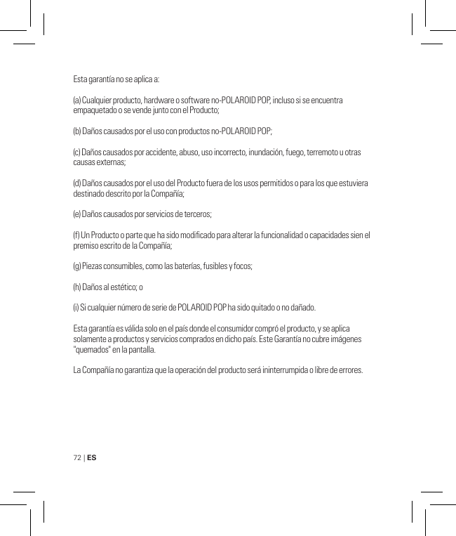 72 | ES Esta garantía no se aplica a:(a) Cualquier producto, hardware o software no-POLAROID POP, incluso si se encuentra empaquetado o se vende junto con el Producto;(b) Daños causados por el uso con productos no-POLAROID POP;(c) Daños causados por accidente, abuso, uso incorrecto, inundación, fuego, terremoto u otras causas externas;(d) Daños causados por el uso del Producto fuera de los usos permitidos o para los que estuviera destinado descrito por la Compañía;(e) Daños causados por servicios de terceros;(f) Un Producto o parte que ha sido modicado para alterar la funcionalidad o capacidades sien el premiso escrito de la Compañía;(g) Piezas consumibles, como las baterías, fusibles y focos;(h) Daños al estético; o(i) Si cualquier número de serie de POLAROID POP ha sido quitado o no dañado.Esta garantía es válida solo en el país donde el consumidor compró el producto, y se aplica solamente a productos y servicios comprados en dicho país. Este Garantía no cubre imágenes &quot;quemados&quot; en la pantalla.La Compañía no garantiza que la operación del producto será ininterrumpida o libre de errores. 