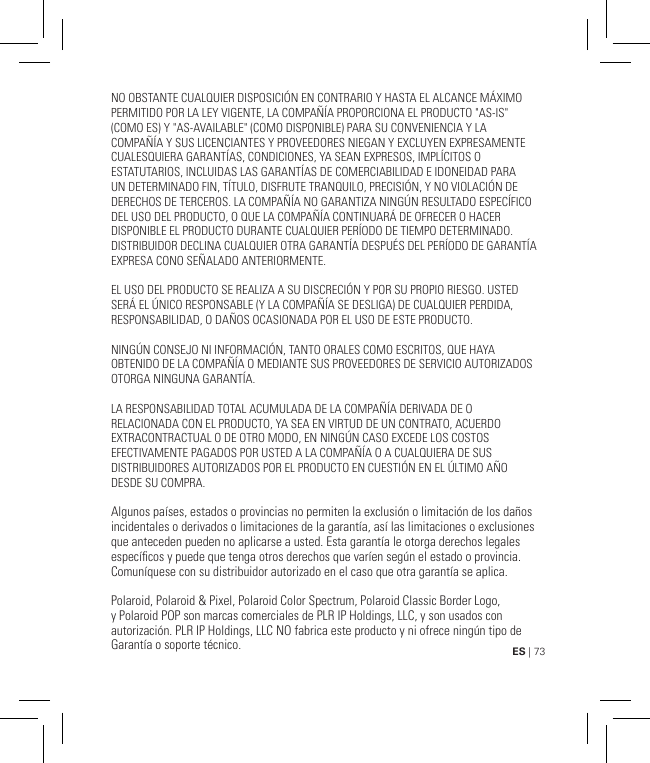 ES | 73NO OBSTANTE CUALQUIER DISPOSICIÓN EN CONTRARIO Y HASTA EL ALCANCE MÁXIMO PERMITIDO POR LA LEY VIGENTE, LA COMPAÑÍA PROPORCIONA EL PRODUCTO &quot;AS-IS&quot; (COMO ES) Y &quot;AS-AVAILABLE&quot; (COMO DISPONIBLE) PARA SU CONVENIENCIA Y LA COMPAÑÍA Y SUS LICENCIANTES Y PROVEEDORES NIEGAN Y EXCLUYEN EXPRESAMENTE CUALESQUIERA GARANTÍAS, CONDICIONES, YA SEAN EXPRESOS, IMPLÍCITOS O ESTATUTARIOS, INCLUIDAS LAS GARANTÍAS DE COMERCIABILIDAD E IDONEIDAD PARA UN DETERMINADO FIN, TÍTULO, DISFRUTE TRANQUILO, PRECISIÓN, Y NO VIOLACIÓN DE DERECHOS DE TERCEROS. LA COMPAÑÍA NO GARANTIZA NINGÚN RESULTADO ESPECÍFICO DEL USO DEL PRODUCTO, O QUE LA COMPAÑÍA CONTINUARÁ DE OFRECER O HACER DISPONIBLE EL PRODUCTO DURANTE CUALQUIER PERÍODO DE TIEMPO DETERMINADO. DISTRIBUIDOR DECLINA CUALQUIER OTRA GARANTÍA DESPUÉS DEL PERÍODO DE GARANTÍA EXPRESA CONO SEÑALADO ANTERIORMENTE. EL USO DEL PRODUCTO SE REALIZA A SU DISCRECIÓN Y POR SU PROPIO RIESGO. USTED SERÁ EL ÚNICO RESPONSABLE (Y LA COMPAÑÍA SE DESLIGA) DE CUALQUIER PERDIDA, RESPONSABILIDAD, O DAÑOS OCASIONADA POR EL USO DE ESTE PRODUCTO.NINGÚN CONSEJO NI INFORMACIÓN, TANTO ORALES COMO ESCRITOS, QUE HAYA OBTENIDO DE LA COMPAÑÍA O MEDIANTE SUS PROVEEDORES DE SERVICIO AUTORIZADOS OTORGA NINGUNA GARANTÍA.LA RESPONSABILIDAD TOTAL ACUMULADA DE LA COMPAÑÍA DERIVADA DE O RELACIONADA CON EL PRODUCTO, YA SEA EN VIRTUD DE UN CONTRATO, ACUERDO EXTRACONTRACTUAL O DE OTRO MODO, EN NINGÚN CASO EXCEDE LOS COSTOS EFECTIVAMENTE PAGADOS POR USTED A LA COMPAÑÍA O A CUALQUIERA DE SUS DISTRIBUIDORES AUTORIZADOS POR EL PRODUCTO EN CUESTIÓN EN EL ÚLTIMO AÑO DESDE SU COMPRA.Algunos países, estados o provincias no permiten la exclusión o limitación de los daños incidentales o derivados o limitaciones de la garantía, así las limitaciones o exclusiones que anteceden pueden no aplicarse a usted. Esta garantía le otorga derechos legales especícos y puede que tenga otros derechos que varíen según el estado o provincia. Comuníquese con su distribuidor autorizado en el caso que otra garantía se aplica. Polaroid, Polaroid &amp; Pixel, Polaroid Color Spectrum, Polaroid Classic Border Logo, y Polaroid POP son marcas comerciales de PLR IP Holdings, LLC, y son usados con autorización. PLR IP Holdings, LLC NO fabrica este producto y ni ofrece ningún tipo de Garantía o soporte técnico.