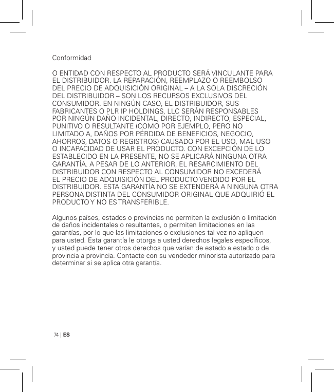 74 | ESConformidadO ENTIDAD CON RESPECTO AL PRODUCTO SERÁ VINCULANTE PARA EL DISTRIBUIDOR. LA REPARACIÓN, REEMPLAZO O REEMBOLSO DEL PRECIO DE ADQUISICIÓN ORIGINAL – A LA SOLA DISCRECIÓN DEL DISTRIBUIDOR – SON LOS RECURSOS EXCLUSIVOS DEL CONSUMIDOR. EN NINGÚN CASO, EL DISTRIBUIDOR, SUS FABRICANTES O PLR IP HOLDINGS, LLC SERÁN RESPONSABLES POR NINGÚN DAÑO INCIDENTAL, DIRECTO, INDIRECTO, ESPECIAL, PUNITIVO O RESULTANTE (COMO POR EJEMPLO, PERO NO LIMITADO A, DAÑOS POR PÉRDIDA DE BENEFICIOS, NEGOCIO, AHORROS, DATOS O REGISTROS) CAUSADO POR EL USO, MAL USO O INCAPACIDAD DE USAR EL PRODUCTO. CON EXCEPCIÓN DE LO ESTABLECIDO EN LA PRESENTE, NO SE APLICARÁ NINGUNA OTRA GARANTÍA. A PESAR DE LO ANTERIOR, EL RESARCIMIENTO DEL DISTRIBUIDOR CON RESPECTO AL CONSUMIDOR NO EXCEDERÁ EL PRECIO DE ADQUISICIÓN DEL PRODUCTO VENDIDO POR EL DISTRIBUIDOR. ESTA GARANTÍA NO SE EXTENDERÁ A NINGUNA OTRA PERSONA DISTINTA DEL CONSUMIDOR ORIGINAL QUE ADQUIRIÓ EL PRODUCTO Y  NO ES TRANSFERIBLE.Algunos países, estados o provincias no permiten la exclusión o limitación de daños incidentales o resultantes, o permiten limitaciones en las garantías, por lo que las limitaciones o exclusiones tal vez no apliquen para usted. Esta garantía le otorga a usted derechos legales específicos, y usted puede tener otros derechos que varían de estado a estado o de provincia a provincia. Contacte con su vendedor minorista autorizado para determinar si se aplica otra garantía.