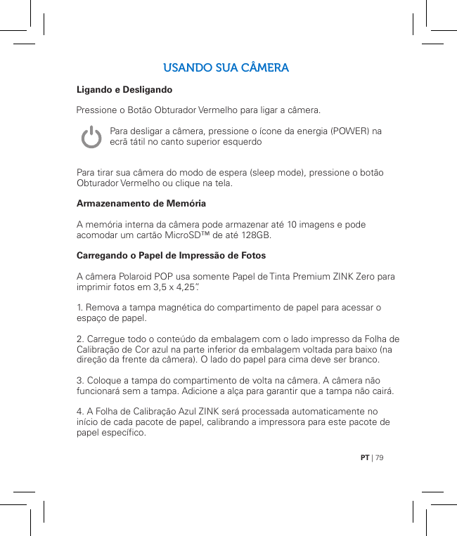 PT | 79USANDO SUA CÂMERALigando e Desligando               Para tirar sua câmera do modo de espera (sleep mode), pressione o botão Obturador Vermelho ou clique na tela.Armazenamento de MemóriaA memória interna da câmera pode armazenar até 10 imagens e pode acomodar um cartão MicroSD™ de até 128GB.Carregando o Papel de Impressão de FotosA câmera Polaroid POP usa somente Papel de Tinta Premium ZINK Zero para imprimir fotos em 3,5 x 4,25”.1. Remova a tampa magnética do compartimento de papel para acessar o espaço de papel.2. Carregue todo o conteúdo da embalagem com o lado impresso da Folha de Calibração de Cor azul na parte inferior da embalagem voltada para baixo (na direção da frente da câmera). O lado do papel para cima deve ser branco.3. Coloque a tampa do compartimento de volta na câmera. A câmera não funcionará sem a tampa. Adicione a alça para garantir que a tampa não cairá.4. A Folha de Calibração Azul ZINK será processada automaticamente no início de cada pacote de papel, calibrando a impressora para este pacote de papel específico.Pressione o Botão Obturador Vermelho para ligar a câmera.Para desligar a câmera, pressione o ícone da energia (POWER) na ecrã tátil no canto superior esquerdo