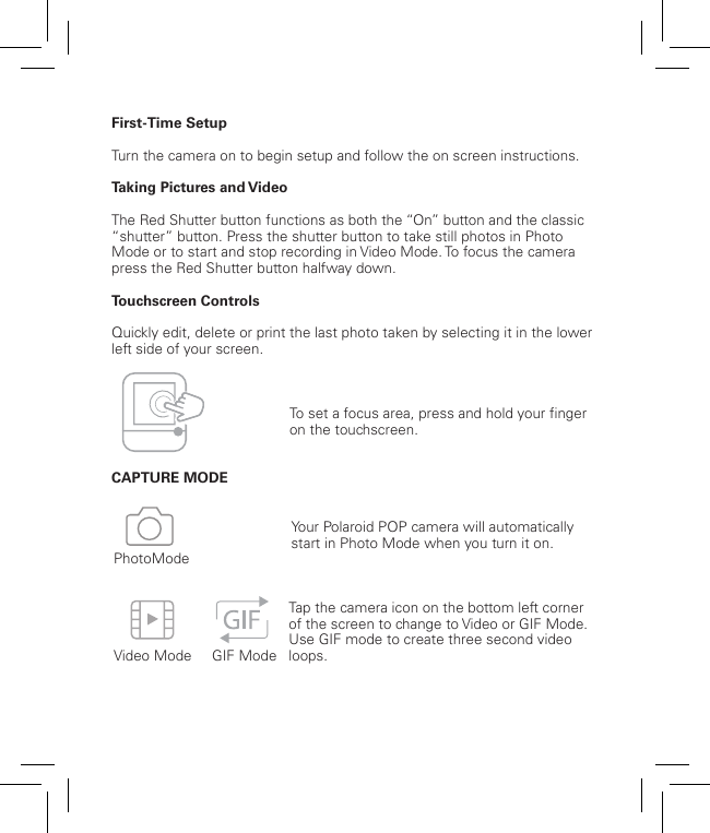 8First-Time SetupTurn the camera on to begin setup and follow the on screen instructions.Taking Pictures and VideoThe Red Shutter button functions as both the “On” button and the classic “shutter” button. Press the shutter button to take still photos in Photo Mode or to start and stop recording in Video Mode. To focus the camera press the Red Shutter button halfway down.Touchscreen ControlsQuickly edit, delete or print the last photo taken by selecting it in the lower left side of your screen.  CAPTURE MODE    Video Mode     GIF ModePhotoModeYour Polaroid POP camera will automatically start in Photo Mode when you turn it on.Tap the camera icon on the bottom left corner of the screen to change to Video or GIF Mode.Use GIF mode to create three second video loops.To set a focus area, press and hold your finger on the touchscreen. 