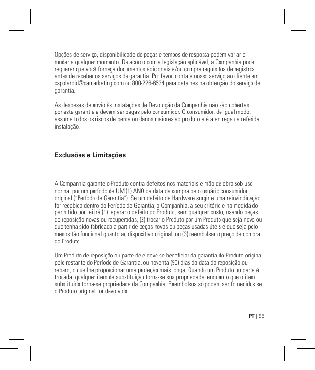 PT | 85Opções de serviço, disponibilidade de peças e tempos de resposta podem variar e mudar a qualquer momento. De acordo com a legislação aplicável, a Companhia pode requerer que você forneça documentos adicionais e/ou cumpra requisitos de registros antes de receber os serviços de garantia. Por favor, contate nosso serviço ao cliente em cspolaroid@camarketing.com ou 800-226-6534 para detalhes na obtenção do serviço de garantia.As despesas de envio às instalações de Devolução da Companhia não são cobertas por esta garantia e devem ser pagas pelo consumidor. O consumidor, de igual modo, assume todos os riscos de perda ou danos maiores ao produto até a entrega na referida instalação.Exclusões e LimitaçõesA Companhia garante o Produto contra defeitos nos materiais e mão de obra sob uso normal por um período de UM (1) ANO da data da compra pelo usuário consumidor original (“Período de Garantia”). Se um defeito de Hardware surgir e uma reinvindicação for recebida dentro do Período de Garantia, a Companhia, a seu critério e na medida do permitido por lei irá (1) reparar o defeito do Produto, sem qualquer custo, usando peças de reposição novas ou recuperadas, (2) trocar o Produto por um Produto que seja novo ou que tenha sido fabricado a partir de peças novas ou peças usadas úteis e que seja pelo menos tão funcional quanto ao dispositivo original, ou (3) reembolsar o preço de compra do Produto.Um Produto de reposição ou parte dele deve se beneciar da garantia do Produto original pelo restante do Período de Garantia, ou noventa (90) dias da data da reposição ou reparo, o que lhe proporcionar uma proteção mais longa. Quando um Produto ou parte é trocada, qualquer item de substituição torna-se sua propriedade, enquanto que o item substituído torna-se propriedade da Companhia. Reembolsos só podem ser fornecidos se o Produto original for devolvido.