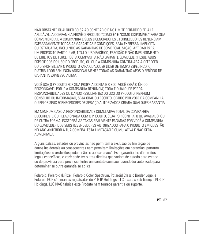 PT | 87NÃO OBSTANTE QUALQUER COISA AO CONTRÁRIO E NO LIMITE PERMITIDO PELA LEI APLICÁVEL, A COMPANHIA PROVÊ O PRODUTO “COMO-É” E “COMO-DISPONÍVEL” PARA SUA CONVENIÊNCIA E A COMPANHIA E SEUS LICENCIADORES E FORNECEDORES RENUNCIAM EXPRESSAMENTE TODAS AS GARANTIAS E CONDIÇÕES, SEJA EXPRESSA, IMPLÍCITA OU ESTATUÁRIA, INCLUINDO AS GARANTIAS DE COMERCIALIZAÇÃO, APTIDÃO PARA UM PROPÓSITO PARTICULAR, TÍTULO, USO PACÍFICO, PRECISÃO E NÃO INFRINGIMENTO DE DIREITOS DE TERCEIROS, A COMPANHIA NÃO GARANTE QUAISQUER RESULTADOS ESPECÍFICOS DO USO DO PRODUTO, OU QUE A COMPANHIA CONTINUARÁ A OFERECER OU DISPONIBILIZAR O PRODUTO PARA QUALQUER LÍDER DE TEMPO ESPECÍFICO. O DISTRIBUIDOR RENUNCIA ADICIONALMENTE TODAS AS GARANTIAS APÓS O PERÍODO DE GARANTIA EXPRESSO ACIMA.VOCÊ USA O PRODUTO POR SUA PRÓPRIA CONTA E RISCO. VOCÊ SERÁ O ÚNICO RESPONSÁVEL POR (E A COMPANHIA RENUNCIA) TODA E QUALQUER PERDA, RESPONSABILIDADES OU DANOS RESULTANTES DO USO DO PRODUTO. NENHUM CONSELHO OU INFORMAÇÃO, SEJA ORAL OU ESCRITO, OBTIDO POR VOCÊ DA COMPANHIA OU PELOS SEUS FORNECEDORES DE SERVIÇO AUTORIZADOS CRIARÁ QUALQUER GARANTIA.EM NENHUM CASO A RESPONSABILIDADE CUMULATIVA TOTAL DA COMPANHIA DECORRENTE OU RELACIONADA COM O PRODUTO, SEJA POR CONTRATO OU AVALIADO, OU DE OUTRA FORMA, EXCEDERÁ AS TAXAS REALMENTE PAGADAS POR VOCÊ À COMPANHIA OU QUAISQUER DOS SEUS REVENDEDORES AUTORIZADOS PARA O PRODUTO EM QUESTÃO NO ANO ANTERIOR A TUA COMPRA. ESTA LIMITAÇÃO É CUMULATIVA E NÃO SERÁ AUMENTADA.Alguns países, estados ou províncias não permitem a exclusão ou limitação de danos incidentais ou consequentes nem permitem limitações em garantias, portanto limitações ou exclusões podem não se aplicar a você. Esta garantia lhe dá direitos legais especícos, e você pode ter outros direitos que variam de estado para estado ou de província para província. Entre em contato com seu revendedor autorizado para determinar se outra garantia se aplica.Polaroid, Polaroid &amp; Pixel, Polaroid Color Spectrum, Polaroid Classic Border Logo, e Polaroid POP são marcas registradas de PLR IP Holdings, LLC, usadas sob licença. PLR IP Holdings, LLC NÃO fabrica este Produto nem fornece garantia ou suporte.