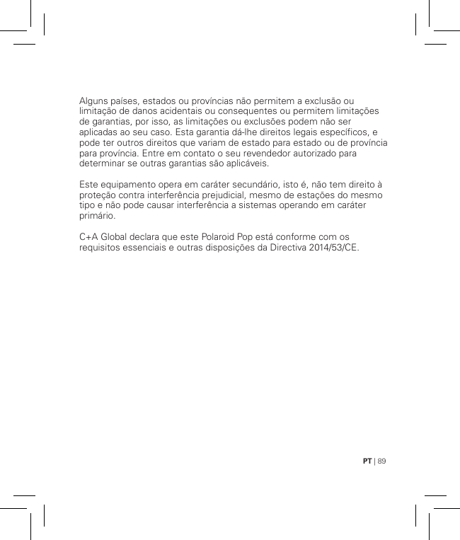 PT | 89Alguns países, estados ou províncias não permitem a exclusão ou limitação de danos acidentais ou consequentes ou permitem limitações de garantias, por isso, as limitações ou exclusões podem não ser aplicadas ao seu caso. Esta garantia dá-lhe direitos legais específicos, e pode ter outros direitos que variam de estado para estado ou de província para província. Entre em contato o seu revendedor autorizado para determinar se outras garantias são aplicáveis.Este equipamento opera em caráter secundário, isto é, não tem direito à proteção contra interferência prejudicial, mesmo de estações do mesmo tipo e não pode causar interferência a sistemas operando em caráter primário.C+A Global declara que este Polaroid Pop está conforme com os requisitos essenciais e outras disposições da Directiva 2014/53/CE.   