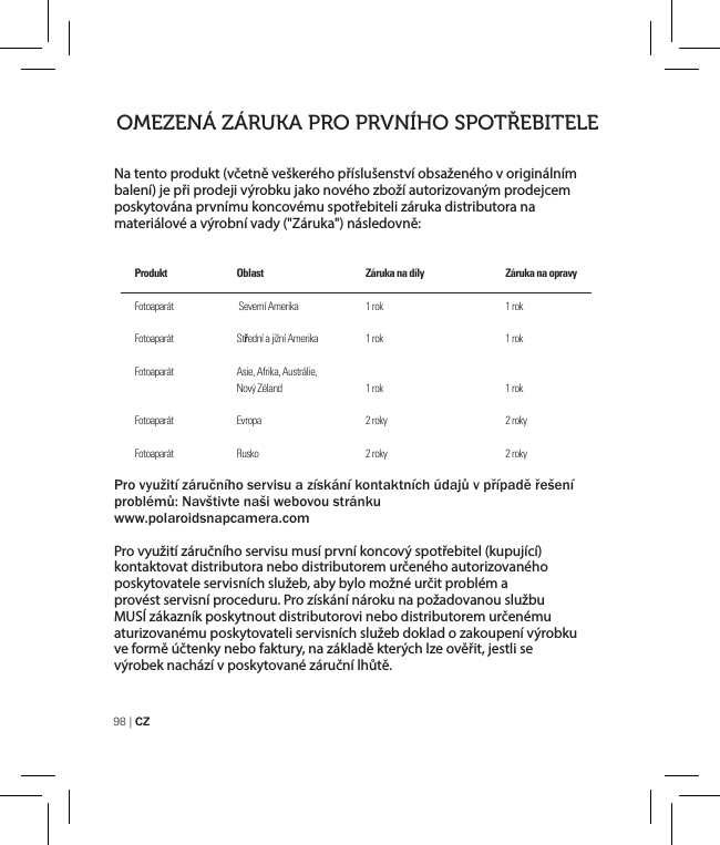 98 | CZNa tento produkt (včetně veškerého příslušenství obsaženého v originálním balení) je při prodeji výrobku jako nového zboží autorizovaným prodejcem poskytována prvnímu koncovému spotřebiteli záruka distributora na materiálové a výrobní vady (&quot;Záruka&quot;) následovně:Pro využití záručního servisu a získání kontaktních údajů v případě řešení problémů: Navštivte naši webovou stránku www.polaroidsnapcamera.comPro využití záručního servisu musí první koncový spotřebitel (kupující) kontaktovat distributora nebo distributorem určeného autorizovaného poskytovatele servisních služeb, aby bylo možné určit problém a provést servisní proceduru. Pro získání nároku na požadovanou službu MUSÍ zákazník poskytnout distributorovi nebo distributorem určenému aturizovanému poskytovateli servisních služeb doklad o zakoupení výrobku ve formě účtenky nebo faktury, na základě kterých lze ověřit, jestli se výrobek nachází v poskytované záruční lhůtě.OMEZENÁ ZÁRUKA PRO PRVNÍHO SPOTŘEBITELEProdukt FotoaparátFotoaparát  Fotoaparát FotoaparátFotoaparátOblast     Severní Amerika Střední a jižní AmerikaAsie, Afrika, Austrálie, Nový Zéland Evropa Rusko Záruka na díly 1 rok1 rok 1 rok 2 roky2 rokyZáruka na opravy1 rok1 rok 1 rok 2 roky2 roky