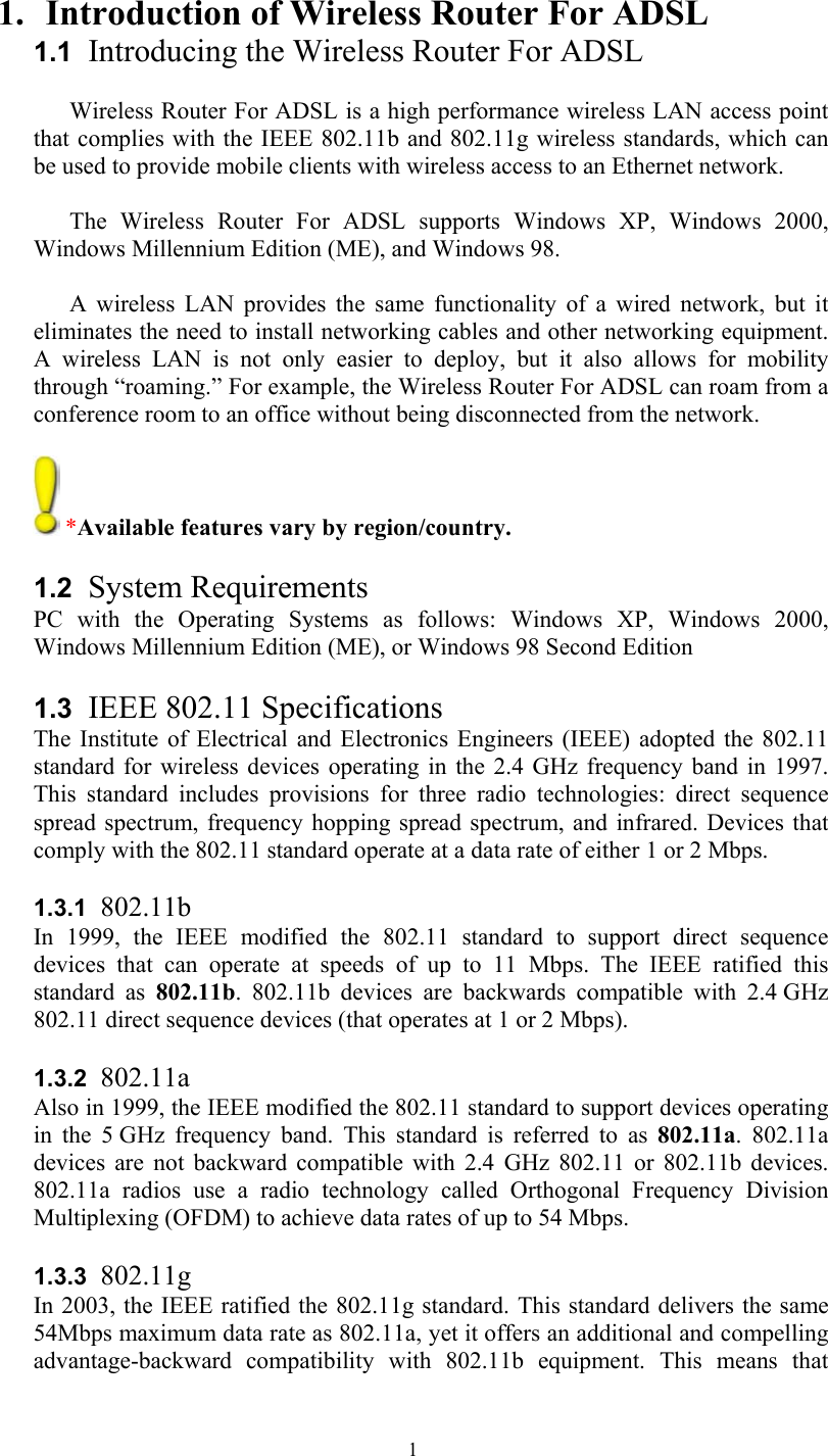   11. Introduction of Wireless Router For ADSL  1.1  Introducing the Wireless Router For ADSL  Wireless Router For ADSL is a high performance wireless LAN access point that complies with the IEEE 802.11b and 802.11g wireless standards, which can be used to provide mobile clients with wireless access to an Ethernet network.   The Wireless Router For ADSL supports Windows XP, Windows 2000, Windows Millennium Edition (ME), and Windows 98.   A wireless LAN provides the same functionality of a wired network, but it eliminates the need to install networking cables and other networking equipment. A wireless LAN is not only easier to deploy, but it also allows for mobility through “roaming.” For example, the Wireless Router For ADSL can roam from a conference room to an office without being disconnected from the network.   *Available features vary by region/country.  1.2  System Requirements PC with the Operating Systems as follows: Windows XP, Windows 2000, Windows Millennium Edition (ME), or Windows 98 Second Edition   1.3  IEEE 802.11 Specifications The Institute of Electrical and Electronics Engineers (IEEE) adopted the 802.11 standard for wireless devices operating in the 2.4 GHz frequency band in 1997. This standard includes provisions for three radio technologies: direct sequence spread spectrum, frequency hopping spread spectrum, and infrared. Devices that comply with the 802.11 standard operate at a data rate of either 1 or 2 Mbps.  1.3.1  802.11b In 1999, the IEEE modified the 802.11 standard to support direct sequence devices that can operate at speeds of up to 11 Mbps. The IEEE ratified this standard as 802.11b. 802.11b devices are backwards compatible with 2.4 GHz 802.11 direct sequence devices (that operates at 1 or 2 Mbps).  1.3.2  802.11a Also in 1999, the IEEE modified the 802.11 standard to support devices operating in the 5 GHz frequency band. This standard is referred to as 802.11a. 802.11a devices are not backward compatible with 2.4 GHz 802.11 or 802.11b devices. 802.11a radios use a radio technology called Orthogonal Frequency Division Multiplexing (OFDM) to achieve data rates of up to 54 Mbps.   1.3.3  802.11g In 2003, the IEEE ratified the 802.11g standard. This standard delivers the same 54Mbps maximum data rate as 802.11a, yet it offers an additional and compelling advantage-backward compatibility with 802.11b equipment. This means that 
