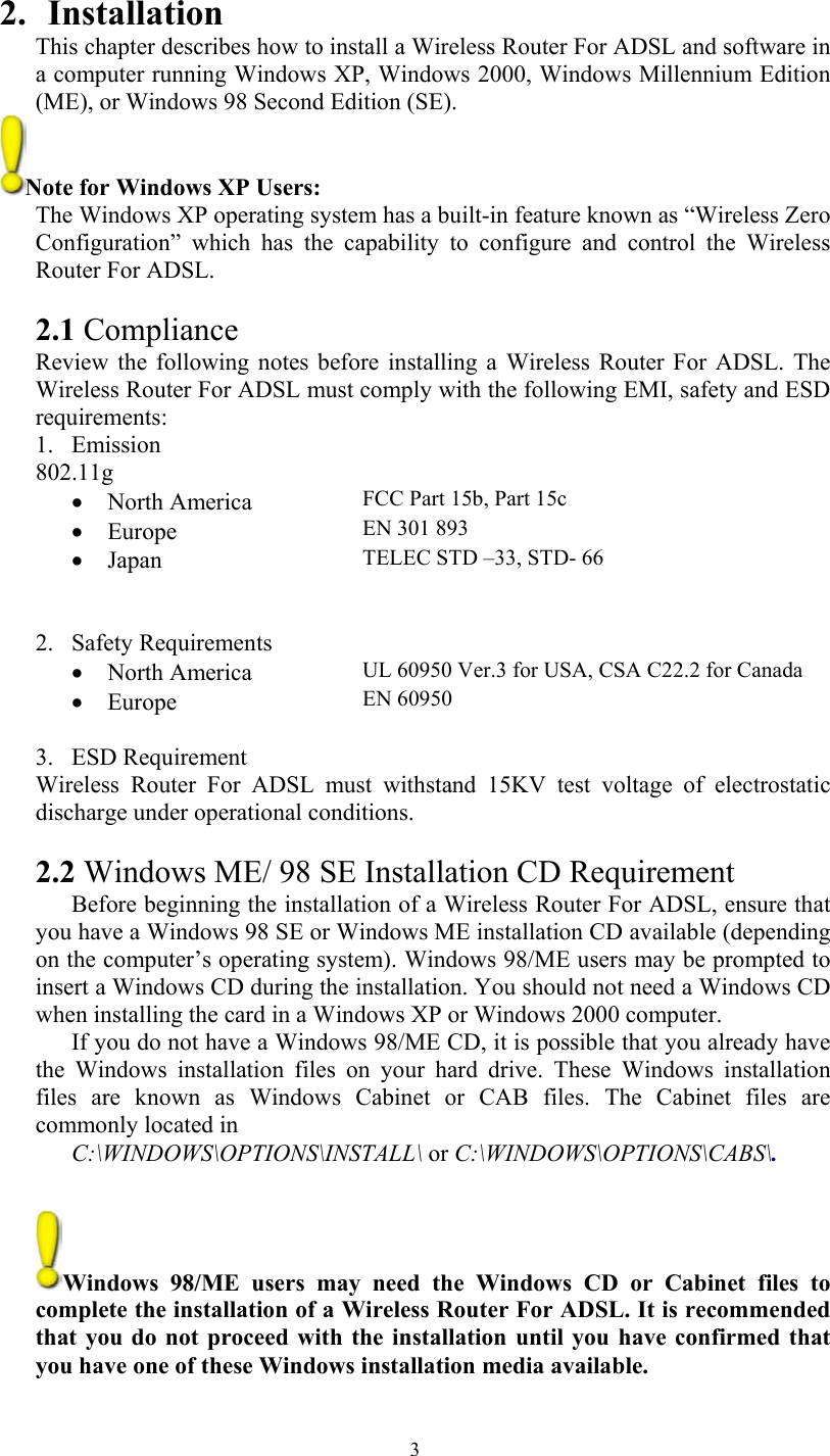   32. Installation This chapter describes how to install a Wireless Router For ADSL and software in a computer running Windows XP, Windows 2000, Windows Millennium Edition (ME), or Windows 98 Second Edition (SE).  Note for Windows XP Users:  The Windows XP operating system has a built-in feature known as “Wireless Zero Configuration” which has the capability to configure and control the Wireless Router For ADSL.  2.1 Compliance Review the following notes before installing a Wireless Router For ADSL. The Wireless Router For ADSL must comply with the following EMI, safety and ESD requirements: 1. Emission 802.11g • North America  FCC Part 15b, Part 15c • Europe  EN 301 893 • Japan  TELEC STD –33, STD- 66     2. Safety Requirements • North America  UL 60950 Ver.3 for USA, CSA C22.2 for Canada • Europe  EN 60950  3. ESD Requirement Wireless Router For ADSL must withstand 15KV test voltage of electrostatic discharge under operational conditions.  2.2 Windows ME/ 98 SE Installation CD Requirement Before beginning the installation of a Wireless Router For ADSL, ensure that you have a Windows 98 SE or Windows ME installation CD available (depending on the computer’s operating system). Windows 98/ME users may be prompted to insert a Windows CD during the installation. You should not need a Windows CD when installing the card in a Windows XP or Windows 2000 computer.  If you do not have a Windows 98/ME CD, it is possible that you already have the Windows installation files on your hard drive. These Windows installation files are known as Windows Cabinet or CAB files. The Cabinet files are commonly located in  C:\WINDOWS\OPTIONS\INSTALL\ or C:\WINDOWS\OPTIONS\CABS\.   Windows 98/ME users may need the Windows CD or Cabinet files to complete the installation of a Wireless Router For ADSL. It is recommended that you do not proceed with the installation until you have confirmed that you have one of these Windows installation media available. 