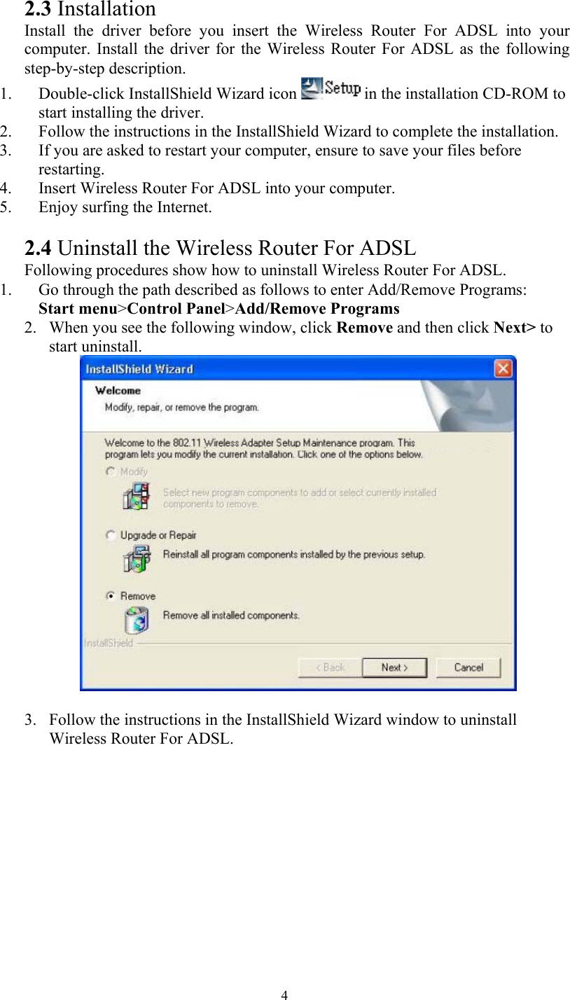   42.3 Installation Install the driver before you insert the Wireless Router For ADSL into your computer. Install the driver for the Wireless Router For ADSL as the following step-by-step description. 1. Double-click InstallShield Wizard icon   in the installation CD-ROM to start installing the driver. 2. Follow the instructions in the InstallShield Wizard to complete the installation. 3. If you are asked to restart your computer, ensure to save your files before restarting. 4. Insert Wireless Router For ADSL into your computer. 5. Enjoy surfing the Internet.  2.4 Uninstall the Wireless Router For ADSL Following procedures show how to uninstall Wireless Router For ADSL. 1. Go through the path described as follows to enter Add/Remove Programs:  Start menu&gt;Control Panel&gt;Add/Remove Programs 2. When you see the following window, click Remove and then click Next&gt; to start uninstall.   3. Follow the instructions in the InstallShield Wizard window to uninstall Wireless Router For ADSL. 