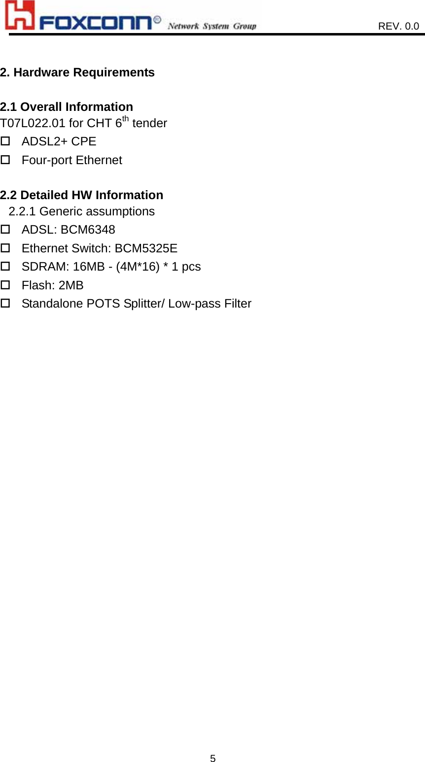                    REV. 0.0   5 2. Hardware Requirements  2.1 Overall Information T07L022.01 for CHT 6th tender  ADSL2+ CPE  Four-port Ethernet  2.2 Detailed HW Information 2.2.1 Generic assumptions    ADSL: BCM6348  Ethernet Switch: BCM5325E  SDRAM: 16MB - (4M*16) * 1 pcs  Flash: 2MB  Standalone POTS Splitter/ Low-pass Filter  