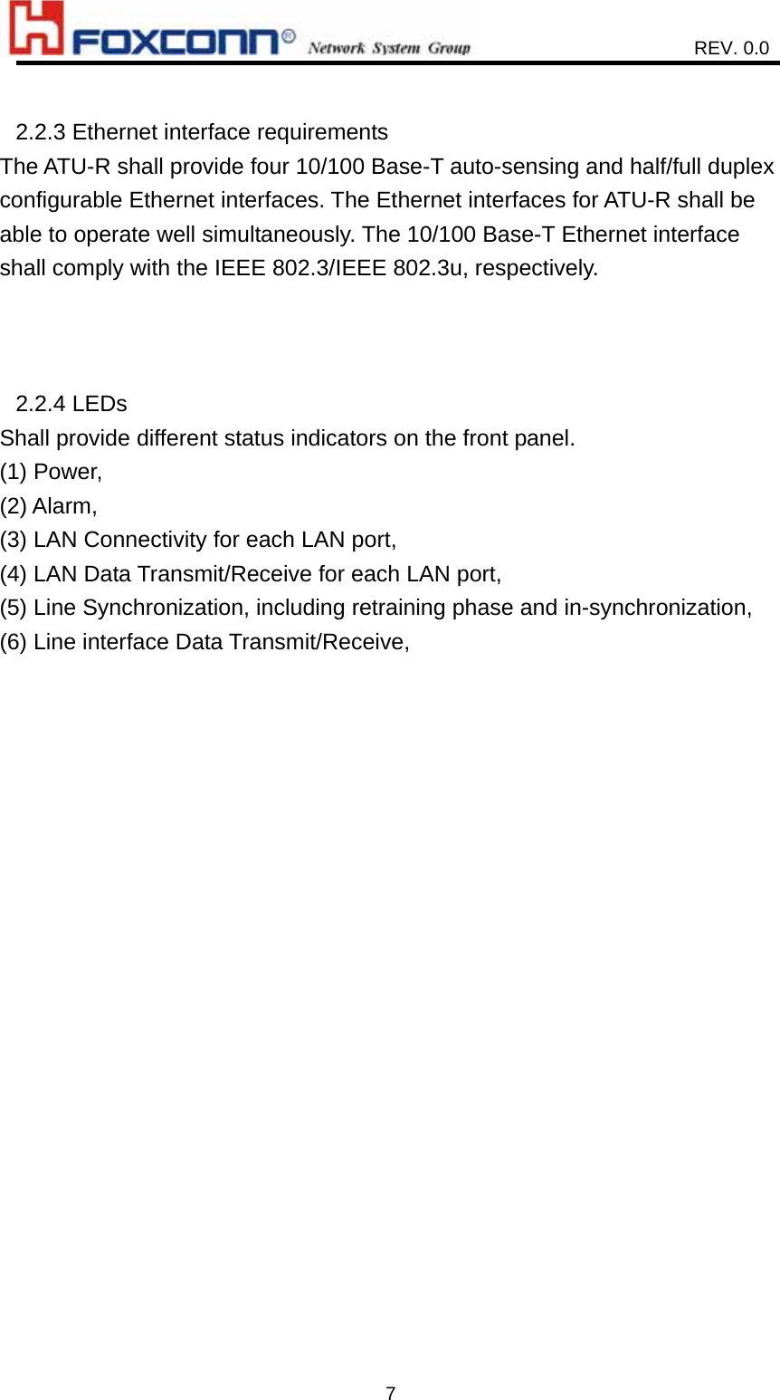                    REV. 0.0   7 2.2.3 Ethernet interface requirements   The ATU-R shall provide four 10/100 Base-T auto-sensing and half/full duplex configurable Ethernet interfaces. The Ethernet interfaces for ATU-R shall be able to operate well simultaneously. The 10/100 Base-T Ethernet interface shall comply with the IEEE 802.3/IEEE 802.3u, respectively.    2.2.4 LEDs Shall provide different status indicators on the front panel. (1) Power, (2) Alarm, (3) LAN Connectivity for each LAN port, (4) LAN Data Transmit/Receive for each LAN port, (5) Line Synchronization, including retraining phase and in-synchronization, (6) Line interface Data Transmit/Receive,   