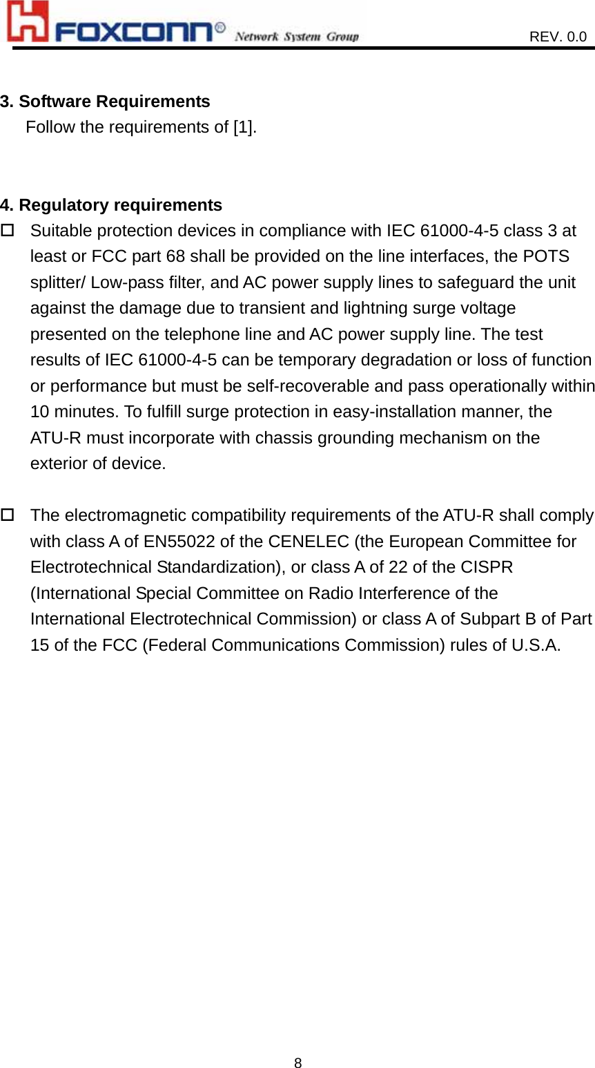                    REV. 0.0   8 3. Software Requirements    Follow the requirements of [1].   4. Regulatory requirements  Suitable protection devices in compliance with IEC 61000-4-5 class 3 at least or FCC part 68 shall be provided on the line interfaces, the POTS splitter/ Low-pass filter, and AC power supply lines to safeguard the unit against the damage due to transient and lightning surge voltage presented on the telephone line and AC power supply line. The test results of IEC 61000-4-5 can be temporary degradation or loss of function or performance but must be self-recoverable and pass operationally within 10 minutes. To fulfill surge protection in easy-installation manner, the ATU-R must incorporate with chassis grounding mechanism on the exterior of device.   The electromagnetic compatibility requirements of the ATU-R shall comply with class A of EN55022 of the CENELEC (the European Committee for Electrotechnical Standardization), or class A of 22 of the CISPR (International Special Committee on Radio Interference of the International Electrotechnical Commission) or class A of Subpart B of Part 15 of the FCC (Federal Communications Commission) rules of U.S.A.    