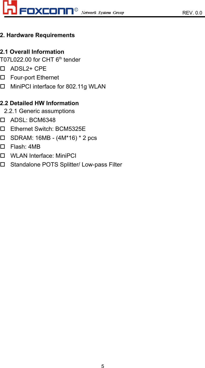                    REV. 0.052. Hardware Requirements2.1 Overall InformationT07L022.00 for CHT 6th tender ADSL2+ CPE Four-port Ethernet MiniPCI interface for 802.11g WLAN2.2 Detailed HW Information2.2.1 Generic assumptions  ADSL: BCM6348 Ethernet Switch: BCM5325E SDRAM: 16MB - (4M*16) * 2 pcs Flash: 4MB WLAN Interface: MiniPCI Standalone POTS Splitter/ Low-pass Filter