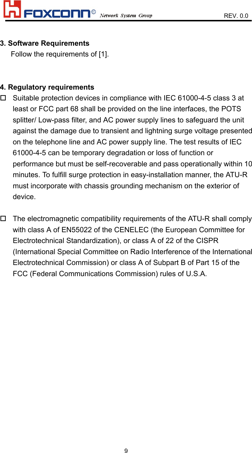                    REV. 0.093. Software Requirements   Follow the requirements of [1].4. Regulatory requirements Suitable protection devices in compliance with IEC 61000-4-5 class 3 atleast or FCC part 68 shall be provided on the line interfaces, the POTSsplitter/ Low-pass filter, and AC power supply lines to safeguard the unitagainst the damage due to transient and lightning surge voltage presentedon the telephone line and AC power supply line. The test results of IEC61000-4-5 can be temporary degradation or loss of function orperformance but must be self-recoverable and pass operationally within 10minutes. To fulfill surge protection in easy-installation manner, the ATU-Rmust incorporate with chassis grounding mechanism on the exterior ofdevice. The electromagnetic compatibility requirements of the ATU-R shall complywith class A of EN55022 of the CENELEC (the European Committee forElectrotechnical Standardization), or class A of 22 of the CISPR(International Special Committee on Radio Interference of the InternationalElectrotechnical Commission) or class A of Subpart B of Part 15 of theFCC (Federal Communications Commission) rules of U.S.A.