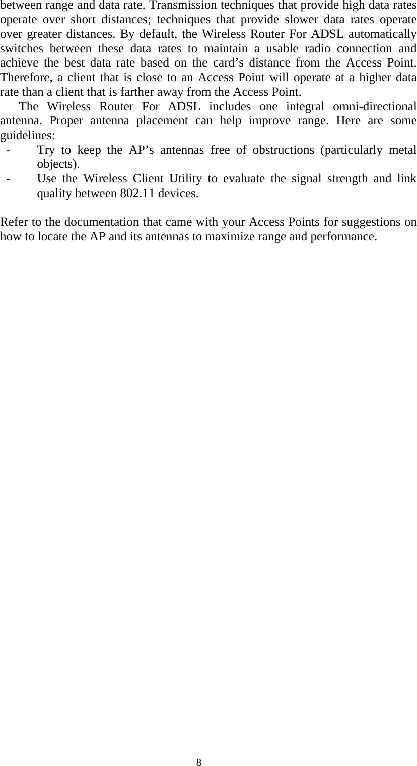   8between range and data rate. Transmission techniques that provide high data rates operate over short distances; techniques that provide slower data rates operate over greater distances. By default, the Wireless Router For ADSL automatically switches between these data rates to maintain a usable radio connection and achieve the best data rate based on the card’s distance from the Access Point. Therefore, a client that is close to an Access Point will operate at a higher data rate than a client that is farther away from the Access Point. The Wireless Router For ADSL includes one integral omni-directional antenna. Proper antenna placement can help improve range. Here are some guidelines: - Try to keep the AP’s antennas free of obstructions (particularly metal objects). - Use the Wireless Client Utility to evaluate the signal strength and link quality between 802.11 devices.   Refer to the documentation that came with your Access Points for suggestions on how to locate the AP and its antennas to maximize range and performance. 