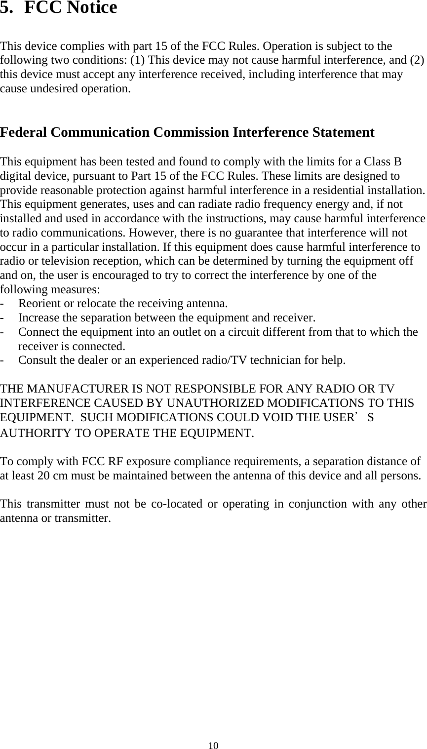   105. FCC Notice  This device complies with part 15 of the FCC Rules. Operation is subject to the following two conditions: (1) This device may not cause harmful interference, and (2) this device must accept any interference received, including interference that may cause undesired operation.   Federal Communication Commission Interference Statement  This equipment has been tested and found to comply with the limits for a Class B digital device, pursuant to Part 15 of the FCC Rules. These limits are designed to provide reasonable protection against harmful interference in a residential installation. This equipment generates, uses and can radiate radio frequency energy and, if not installed and used in accordance with the instructions, may cause harmful interference to radio communications. However, there is no guarantee that interference will not occur in a particular installation. If this equipment does cause harmful interference to radio or television reception, which can be determined by turning the equipment off and on, the user is encouraged to try to correct the interference by one of the following measures: - Reorient or relocate the receiving antenna. - Increase the separation between the equipment and receiver. - Connect the equipment into an outlet on a circuit different from that to which the receiver is connected. - Consult the dealer or an experienced radio/TV technician for help.  THE MANUFACTURER IS NOT RESPONSIBLE FOR ANY RADIO OR TV INTERFERENCE CAUSED BY UNAUTHORIZED MODIFICATIONS TO THIS EQUIPMENT.  SUCH MODIFICATIONS COULD VOID THE USER＇S AUTHORITY TO OPERATE THE EQUIPMENT.   To comply with FCC RF exposure compliance requirements, a separation distance of at least 20 cm must be maintained between the antenna of this device and all persons.   This transmitter must not be co-located or operating in conjunction with any other antenna or transmitter. 