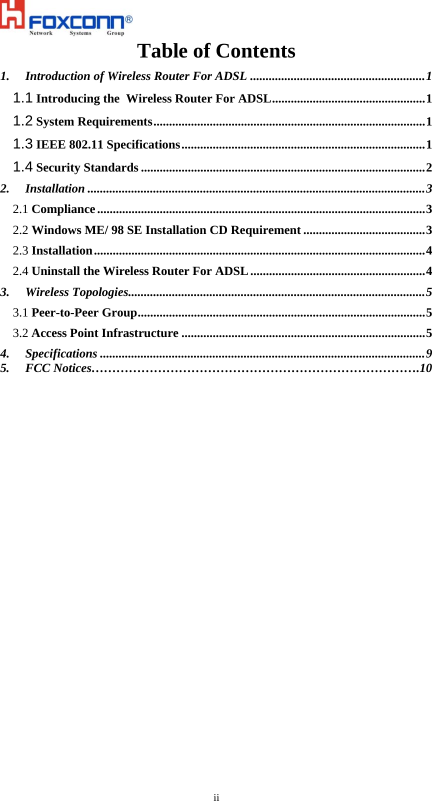   iiTable of Contents 1. Introduction of Wireless Router For ADSL ........................................................1 1.1 Introducing the  Wireless Router For ADSL.................................................1 1.2 System Requirements.......................................................................................1 1.3 IEEE 802.11 Specifications..............................................................................1 1.4 Security Standards ...........................................................................................2 2. Installation ............................................................................................................3 2.1 Compliance.........................................................................................................3 2.2 Windows ME/ 98 SE Installation CD Requirement .......................................3 2.3 Installation..........................................................................................................4 2.4 Uninstall the Wireless Router For ADSL........................................................4 3. Wireless Topologies...............................................................................................5 3.1 Peer-to-Peer Group............................................................................................5 3.2 Access Point Infrastructure ..............................................................................5 4. Specifications ........................................................................................................9 5.     FCC Notices…………………………………………………………………….10  