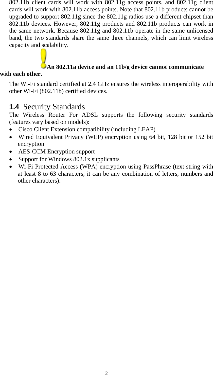   2802.11b client cards will work with 802.11g access points, and 802.11g client cards will work with 802.11b access points. Note that 802.11b products cannot be upgraded to support 802.11g since the 802.11g radios use a different chipset than 802.11b devices. However, 802.11g products and 802.11b products can work in the same network. Because 802.11g and 802.11b operate in the same unlicensed band, the two standards share the same three channels, which can limit wireless capacity and scalability. An 802.11a device and an 11b/g device cannot communicate   with each other.  The Wi-Fi standard certified at 2.4 GHz ensures the wireless interoperability with other Wi-Fi (802.11b) certified devices.  1.4  Security Standards The Wireless Router For ADSL supports the following security standards (features vary based on models): • Cisco Client Extension compatibility (including LEAP) • Wired Equivalent Privacy (WEP) encryption using 64 bit, 128 bit or 152 bit encryption • AES-CCM Encryption support • Support for Windows 802.1x supplicants • Wi-Fi Protected Access (WPA) encryption using PassPhrase (text string with at least 8 to 63 characters, it can be any combination of letters, numbers and other characters). 