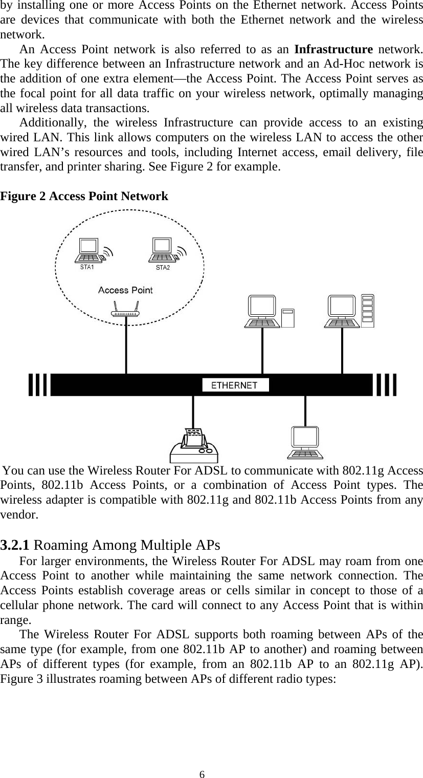   6by installing one or more Access Points on the Ethernet network. Access Points are devices that communicate with both the Ethernet network and the wireless network.  An Access Point network is also referred to as an Infrastructure network. The key difference between an Infrastructure network and an Ad-Hoc network is the addition of one extra element—the Access Point. The Access Point serves as the focal point for all data traffic on your wireless network, optimally managing all wireless data transactions.  Additionally, the wireless Infrastructure can provide access to an existing wired LAN. This link allows computers on the wireless LAN to access the other wired LAN’s resources and tools, including Internet access, email delivery, file transfer, and printer sharing. See Figure 2 for example.   Figure 2 Access Point Network  You can use the Wireless Router For ADSL to communicate with 802.11g Access Points, 802.11b Access Points, or a combination of Access Point types. The wireless adapter is compatible with 802.11g and 802.11b Access Points from any vendor.  3.2.1 Roaming Among Multiple APs For larger environments, the Wireless Router For ADSL may roam from one Access Point to another while maintaining the same network connection. The Access Points establish coverage areas or cells similar in concept to those of a cellular phone network. The card will connect to any Access Point that is within range. The Wireless Router For ADSL supports both roaming between APs of the same type (for example, from one 802.11b AP to another) and roaming between APs of different types (for example, from an 802.11b AP to an 802.11g AP). Figure 3 illustrates roaming between APs of different radio types: 