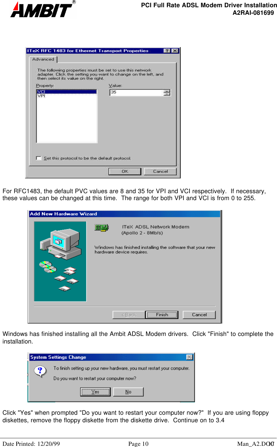 PCI Full Rate ADSL Modem Driver InstallationA2RAI-081699Date Printed: 12/20/99 Page 10 Man_A2.DOC10For RFC1483, the default PVC values are 8 and 35 for VPI and VCI respectively.  If necessary,these values can be changed at this time.  The range for both VPI and VCI is from 0 to 255.Windows has finished installing all the Ambit ADSL Modem drivers.  Click &quot;Finish&quot; to complete theinstallation.Click &quot;Yes&quot; when prompted &quot;Do you want to restart your computer now?&quot;  If you are using floppydiskettes, remove the floppy diskette from the diskette drive.  Continue on to 3.4