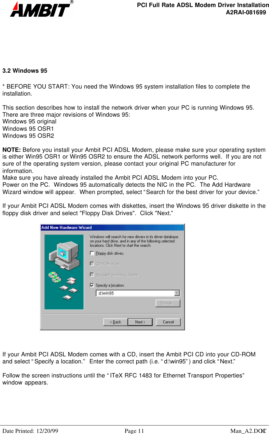 PCI Full Rate ADSL Modem Driver InstallationA2RAI-081699Date Printed: 12/20/99 Page 11 Man_A2.DOC113.2 Windows 95* BEFORE YOU START: You need the Windows 95 system installation files to complete theinstallation.This section describes how to install the network driver when your PC is running Windows 95.There are three major revisions of Windows 95:Windows 95 originalWindows 95 OSR1Windows 95 OSR2NOTE: Before you install your Ambit PCI ADSL Modem, please make sure your operating systemis either Win95 OSR1 or Win95 OSR2 to ensure the ADSL network performs well.  If you are notsure of the operating system version, please contact your original PC manufacturer forinformation.Make sure you have already installed the Ambit PCI ADSL Modem into your PC.Power on the PC.  Windows 95 automatically detects the NIC in the PC.  The Add HardwareWizard window will appear.  When prompted, select “Search for the best driver for your device.”If your Ambit PCI ADSL Modem comes with diskettes, insert the Windows 95 driver diskette in thefloppy disk driver and select &quot;Floppy Disk Drives&quot;.  Click &quot;Next.”If your Ambit PCI ADSL Modem comes with a CD, insert the Ambit PCI CD into your CD-ROMand select “Specify a location.”  Enter the correct path (i.e. “d:\win95”) and click “Next.”Follow the screen instructions until the “ITeX RFC 1483 for Ethernet Transport Properties”window appears.