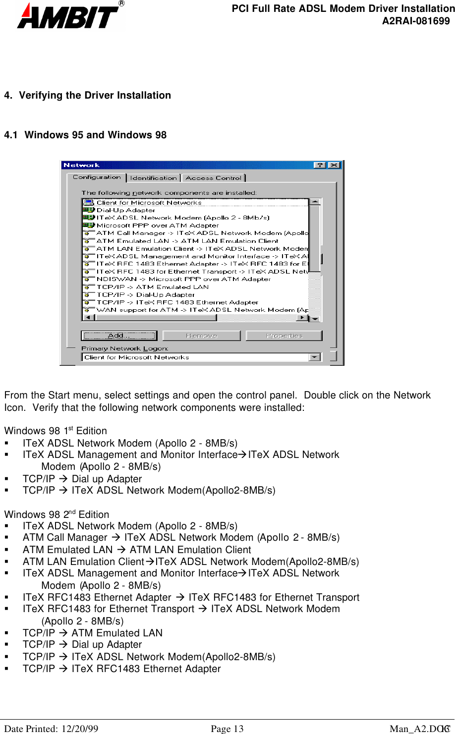 PCI Full Rate ADSL Modem Driver InstallationA2RAI-081699Date Printed: 12/20/99 Page 13 Man_A2.DOC134.  Verifying the Driver Installation4.1  Windows 95 and Windows 98From the Start menu, select settings and open the control panel.  Double click on the NetworkIcon.  Verify that the following network components were installed:Windows 98 1st Edition§ ITeX ADSL Network Modem (Apollo 2 - 8MB/s)§ ITeX ADSL Management and Monitor InterfaceàITeX ADSL NetworkModem (Apollo 2 - 8MB/s)§ TCP/IP à Dial up Adapter§ TCP/IP à ITeX ADSL Network Modem(Apollo2-8MB/s)Windows 98 2nd Edition§ ITeX ADSL Network Modem (Apollo 2 - 8MB/s)§ ATM Call Manager à ITeX ADSL Network Modem (Apollo 2 - 8MB/s)§ ATM Emulated LAN à ATM LAN Emulation Client§ ATM LAN Emulation ClientàITeX ADSL Network Modem(Apollo2-8MB/s)§ ITeX ADSL Management and Monitor InterfaceàITeX ADSL NetworkModem (Apollo 2 - 8MB/s)§ ITeX RFC1483 Ethernet Adapter à ITeX RFC1483 for Ethernet Transport§ ITeX RFC1483 for Ethernet Transport à ITeX ADSL Network Modem(Apollo 2 - 8MB/s)§ TCP/IP à ATM Emulated LAN§ TCP/IP à Dial up Adapter§ TCP/IP à ITeX ADSL Network Modem(Apollo2-8MB/s)§ TCP/IP à ITeX RFC1483 Ethernet Adapter