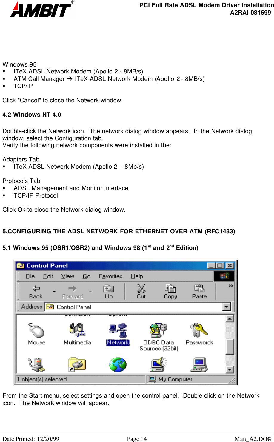 PCI Full Rate ADSL Modem Driver InstallationA2RAI-081699Date Printed: 12/20/99 Page 14 Man_A2.DOC14Windows 95§ ITeX ADSL Network Modem (Apollo 2 - 8MB/s)§ ATM Call Manager à ITeX ADSL Network Modem (Apollo 2 - 8MB/s)§ TCP/IPClick &quot;Cancel&quot; to close the Network window.4.2 Windows NT 4.0Double-click the Network icon.  The network dialog window appears.  In the Network dialogwindow, select the Configuration tab.Verify the following network components were installed in the:Adapters Tab§ ITeX ADSL Network Modem (Apollo 2 – 8Mb/s)Protocols Tab§ ADSL Management and Monitor Interface§ TCP/IP ProtocolClick Ok to close the Network dialog window.5.CONFIGURING THE ADSL NETWORK FOR ETHERNET OVER ATM (RFC1483)5.1 Windows 95 (OSR1/OSR2) and Windows 98 (1st and 2nd Edition)From the Start menu, select settings and open the control panel.  Double click on the Networkicon.  The Network window will appear.