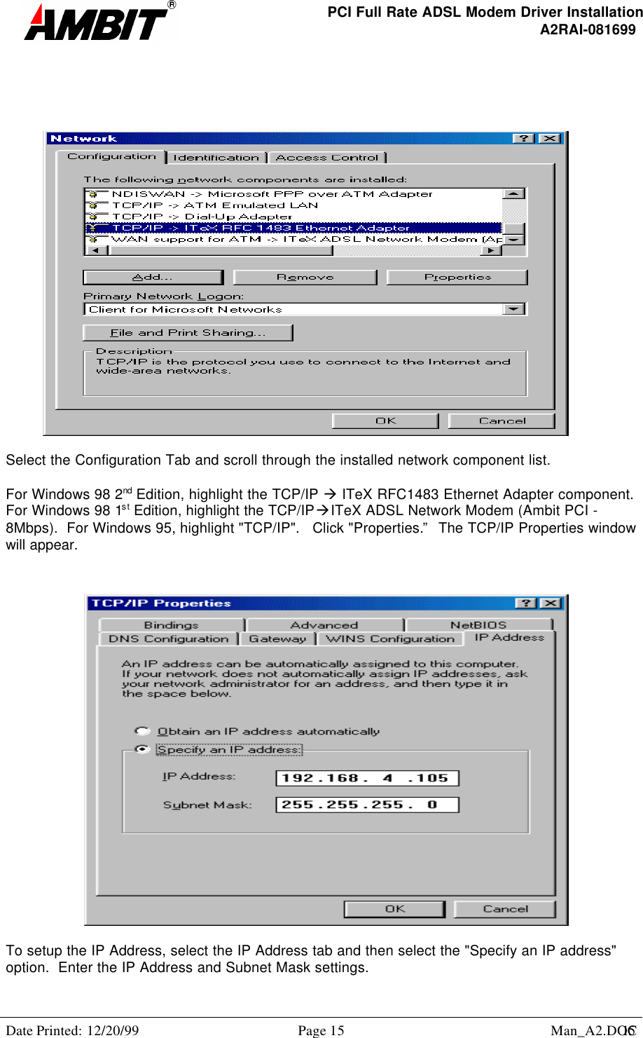 PCI Full Rate ADSL Modem Driver InstallationA2RAI-081699Date Printed: 12/20/99 Page 15 Man_A2.DOC15Select the Configuration Tab and scroll through the installed network component list.For Windows 98 2nd Edition, highlight the TCP/IP à ITeX RFC1483 Ethernet Adapter component.For Windows 98 1st Edition, highlight the TCP/IPàITeX ADSL Network Modem (Ambit PCI -8Mbps).  For Windows 95, highlight &quot;TCP/IP&quot;.   Click &quot;Properties.”  The TCP/IP Properties windowwill appear.To setup the IP Address, select the IP Address tab and then select the &quot;Specify an IP address&quot;option.  Enter the IP Address and Subnet Mask settings.