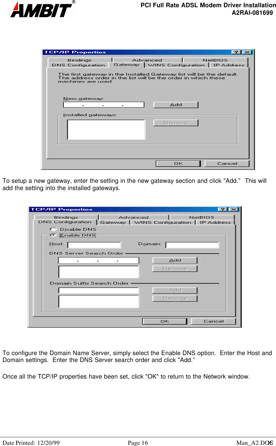 PCI Full Rate ADSL Modem Driver InstallationA2RAI-081699Date Printed: 12/20/99 Page 16 Man_A2.DOC16To setup a new gateway, enter the setting in the new gateway section and click &quot;Add.”  This willadd the setting into the installed gateways.To configure the Domain Name Server, simply select the Enable DNS option.  Enter the Host andDomain settings.  Enter the DNS Server search order and click &quot;Add.”Once all the TCP/IP properties have been set, click &quot;OK&quot; to return to the Network window.