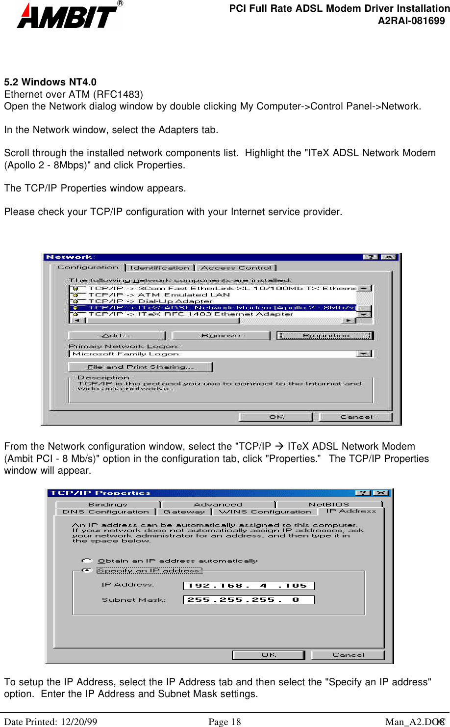 PCI Full Rate ADSL Modem Driver InstallationA2RAI-081699Date Printed: 12/20/99 Page 18 Man_A2.DOC185.2 Windows NT4.0Ethernet over ATM (RFC1483)Open the Network dialog window by double clicking My Computer-&gt;Control Panel-&gt;Network.In the Network window, select the Adapters tab.Scroll through the installed network components list.  Highlight the &quot;ITeX ADSL Network Modem(Apollo 2 - 8Mbps)&quot; and click Properties.The TCP/IP Properties window appears.Please check your TCP/IP configuration with your Internet service provider.From the Network configuration window, select the &quot;TCP/IP à ITeX ADSL Network Modem(Ambit PCI - 8 Mb/s)&quot; option in the configuration tab, click &quot;Properties.”  The TCP/IP Propertieswindow will appear.To setup the IP Address, select the IP Address tab and then select the &quot;Specify an IP address&quot;option.  Enter the IP Address and Subnet Mask settings.