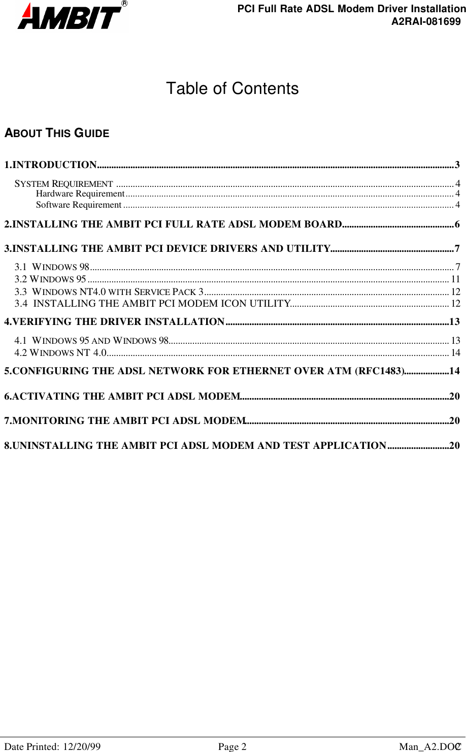 PCI Full Rate ADSL Modem Driver InstallationA2RAI-081699Date Printed: 12/20/99 Page 2 Man_A2.DOC2Table of ContentsABOUT THIS GUIDE1.INTRODUCTION......................................................................................................................................................3SYSTEM REQUIREMENT .............................................................................................................................................. 4Hardware Requirement.......................................................................................................................................... 4Software Requirement ........................................................................................................................................... 42.INSTALLING THE AMBIT PCI FULL RATE ADSL MODEM BOARD...............................................63.INSTALLING THE AMBIT PCI DEVICE DRIVERS AND UTILITY....................................................73.1  WINDOWS 98......................................................................................................................................................... 73.2 WINDOWS 95 ........................................................................................................................................................ 113.3  WINDOWS NT4.0 WITH SERVICE PACK 3....................................................................................................... 123.4  INSTALLING THE AMBIT PCI MODEM ICON UTILITY................................................................... 124.VERIFYING THE DRIVER INSTALLATION..............................................................................................134.1  WINDOWS 95 AND WINDOWS 98...................................................................................................................... 134.2 WINDOWS NT 4.0................................................................................................................................................ 145.CONFIGURING THE ADSL NETWORK FOR ETHERNET OVER ATM (RFC1483)...................146.ACTIVATING THE AMBIT PCI ADSL MODEM........................................................................................207.MONITORING THE AMBIT PCI ADSL MODEM......................................................................................208.UNINSTALLING THE AMBIT PCI ADSL MODEM AND TEST APPLICATION..........................20  