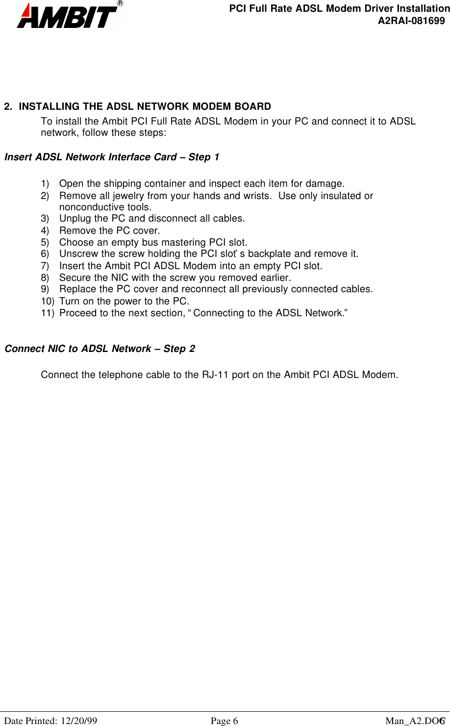PCI Full Rate ADSL Modem Driver InstallationA2RAI-081699Date Printed: 12/20/99 Page 6 Man_A2.DOC62.  INSTALLING THE ADSL NETWORK MODEM BOARDTo install the Ambit PCI Full Rate ADSL Modem in your PC and connect it to ADSLnetwork, follow these steps:Insert ADSL Network Interface Card – Step 11) Open the shipping container and inspect each item for damage.2) Remove all jewelry from your hands and wrists.  Use only insulated ornonconductive tools.3) Unplug the PC and disconnect all cables.4) Remove the PC cover.5) Choose an empty bus mastering PCI slot.6) Unscrew the screw holding the PCI slot’s backplate and remove it.7) Insert the Ambit PCI ADSL Modem into an empty PCI slot.8) Secure the NIC with the screw you removed earlier.9) Replace the PC cover and reconnect all previously connected cables.10) Turn on the power to the PC.11) Proceed to the next section, “Connecting to the ADSL Network.”Connect NIC to ADSL Network – Step 2Connect the telephone cable to the RJ-11 port on the Ambit PCI ADSL Modem.