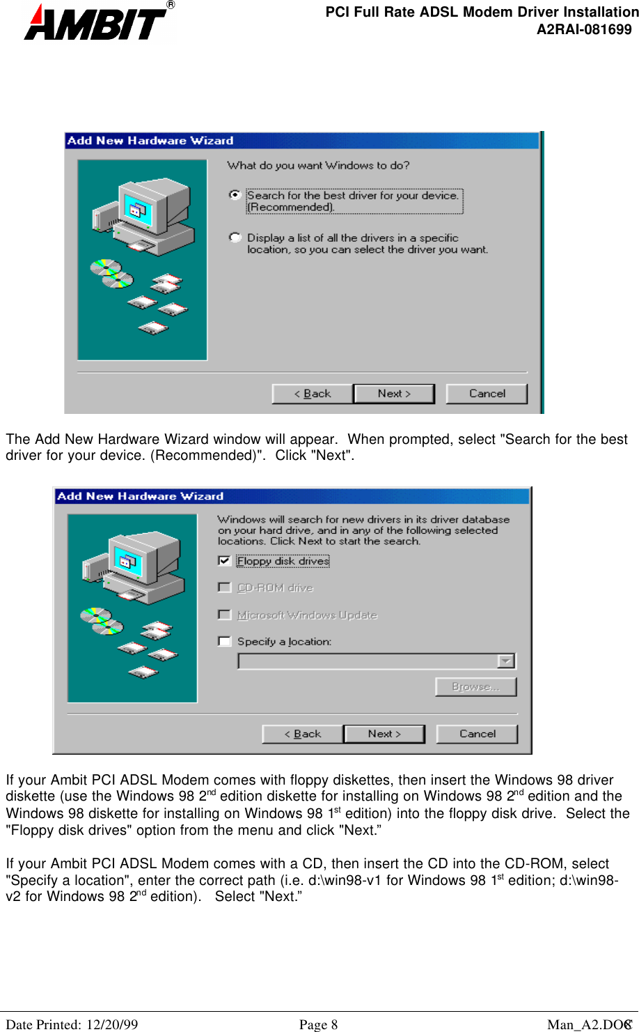 PCI Full Rate ADSL Modem Driver InstallationA2RAI-081699Date Printed: 12/20/99 Page 8 Man_A2.DOC8The Add New Hardware Wizard window will appear.  When prompted, select &quot;Search for the bestdriver for your device. (Recommended)&quot;.  Click &quot;Next&quot;.If your Ambit PCI ADSL Modem comes with floppy diskettes, then insert the Windows 98 driverdiskette (use the Windows 98 2nd edition diskette for installing on Windows 98 2nd edition and theWindows 98 diskette for installing on Windows 98 1st edition) into the floppy disk drive.  Select the&quot;Floppy disk drives&quot; option from the menu and click &quot;Next.”If your Ambit PCI ADSL Modem comes with a CD, then insert the CD into the CD-ROM, select&quot;Specify a location&quot;, enter the correct path (i.e. d:\win98-v1 for Windows 98 1st edition; d:\win98-v2 for Windows 98 2nd edition).   Select &quot;Next.”