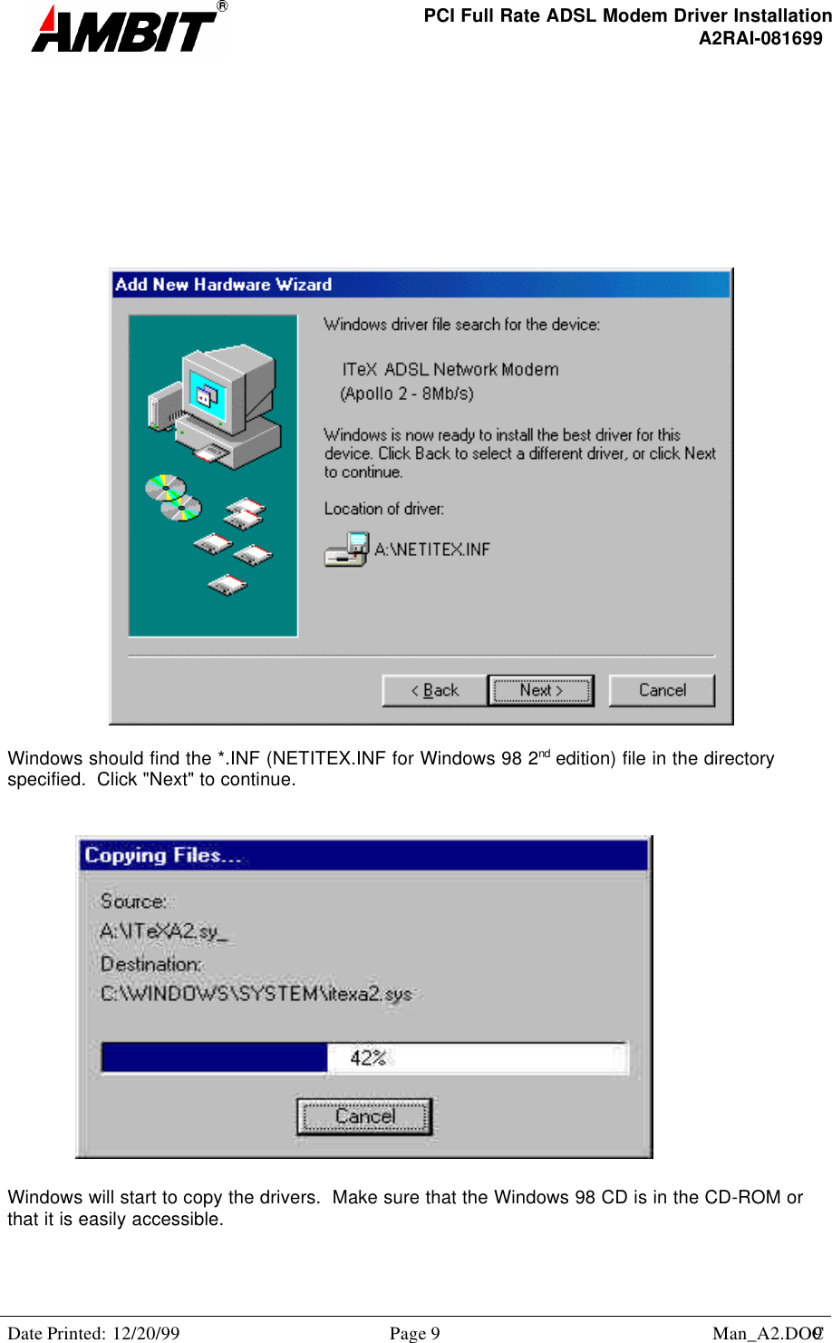 PCI Full Rate ADSL Modem Driver InstallationA2RAI-081699Date Printed: 12/20/99 Page 9 Man_A2.DOC9Windows should find the *.INF (NETITEX.INF for Windows 98 2nd edition) file in the directoryspecified.  Click &quot;Next&quot; to continue.Windows will start to copy the drivers.  Make sure that the Windows 98 CD is in the CD-ROM orthat it is easily accessible.