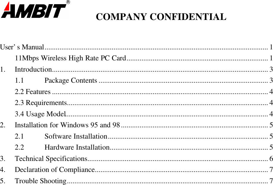         COMPANY CONFIDENTIALUser’s Manual........................................................................................................................ 111Mbps Wireless High Rate PC Card............................................................................ 11. Introduction.................................................................................................................... 31.1 Package Contents ........................................................................................... 32.2 Features .................................................................................................................... 42.3 Requirements............................................................................................................ 43.4 Usage Model............................................................................................................. 42. Installation for Windows 95 and 98............................................................................... 52.1 Software Installation...................................................................................... 52.2 Hardware Installation..................................................................................... 53. Technical Specifications................................................................................................. 64. Declaration of Compliance............................................................................................. 75. Trouble Shooting............................................................................................................ 7