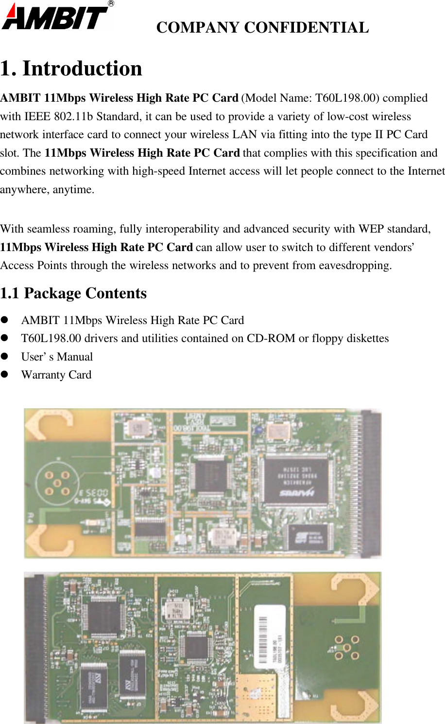         COMPANY CONFIDENTIAL1. IntroductionAMBIT 11Mbps Wireless High Rate PC Card (Model Name: T60L198.00) compliedwith IEEE 802.11b Standard, it can be used to provide a variety of low-cost wirelessnetwork interface card to connect your wireless LAN via fitting into the type II PC Cardslot. The 11Mbps Wireless High Rate PC Card that complies with this specification andcombines networking with high-speed Internet access will let people connect to the Internetanywhere, anytime.With seamless roaming, fully interoperability and advanced security with WEP standard,11Mbps Wireless High Rate PC Card can allow user to switch to different vendors’Access Points through the wireless networks and to prevent from eavesdropping.1.1 Package Contentsl AMBIT 11Mbps Wireless High Rate PC Cardl T60L198.00 drivers and utilities contained on CD-ROM or floppy diskettesl User’s Manuall Warranty Card