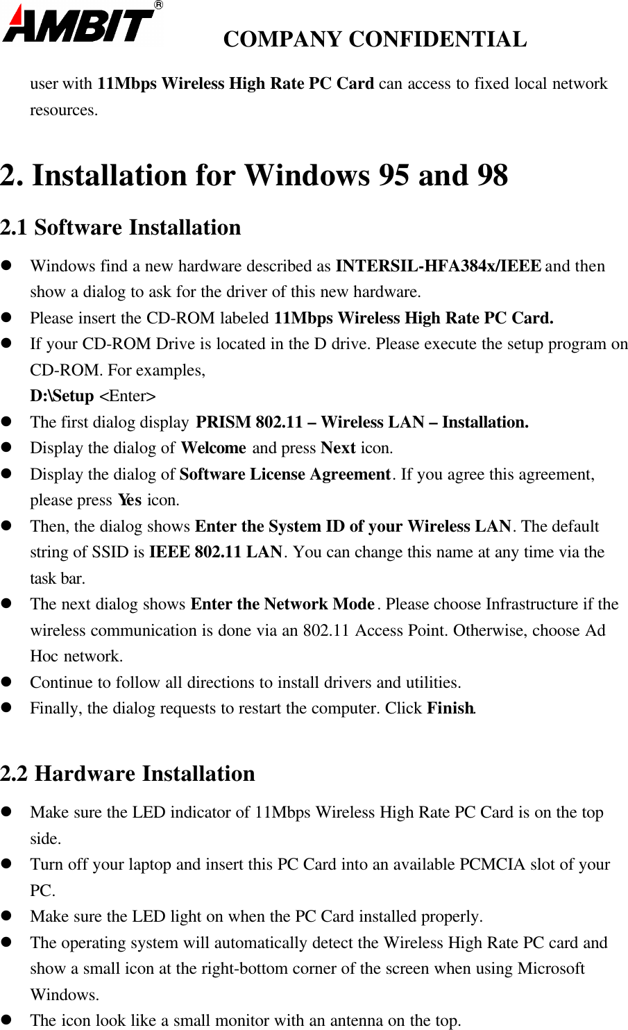         COMPANY CONFIDENTIALuser with 11Mbps Wireless High Rate PC Card can access to fixed local networkresources.2. Installation for Windows 95 and 982.1 Software Installationl Windows find a new hardware described as INTERSIL-HFA384x/IEEE and thenshow a dialog to ask for the driver of this new hardware.l Please insert the CD-ROM labeled 11Mbps Wireless High Rate PC Card.l If your CD-ROM Drive is located in the D drive. Please execute the setup program onCD-ROM. For examples,D:\Setup &lt;Enter&gt;l The first dialog display PRISM 802.11 – Wireless LAN – Installation.l Display the dialog of Welcome and press Next icon.l Display the dialog of Software License Agreement. If you agree this agreement,please press Yes icon.l Then, the dialog shows Enter the System ID of your Wireless LAN. The defaultstring of SSID is IEEE 802.11 LAN. You can change this name at any time via thetask bar.l The next dialog shows Enter the Network Mode. Please choose Infrastructure if thewireless communication is done via an 802.11 Access Point. Otherwise, choose AdHoc network.l Continue to follow all directions to install drivers and utilities.l Finally, the dialog requests to restart the computer. Click Finish.2.2 Hardware Installationl Make sure the LED indicator of 11Mbps Wireless High Rate PC Card is on the topside.l Turn off your laptop and insert this PC Card into an available PCMCIA slot of yourPC.l Make sure the LED light on when the PC Card installed properly.l The operating system will automatically detect the Wireless High Rate PC card andshow a small icon at the right-bottom corner of the screen when using MicrosoftWindows.l The icon look like a small monitor with an antenna on the top.