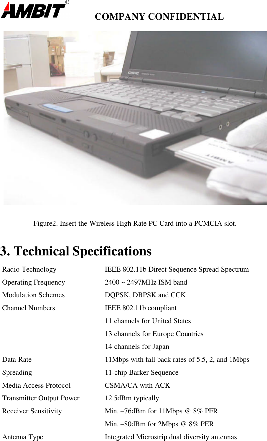         COMPANY CONFIDENTIALFigure2. Insert the Wireless High Rate PC Card into a PCMCIA slot.3. Technical SpecificationsRadio Technology IEEE 802.11b Direct Sequence Spread SpectrumOperating Frequency 2400 ~ 2497MHz ISM bandModulation Schemes DQPSK, DBPSK and CCKChannel Numbers IEEE 802.11b compliant11 channels for United States13 channels for Europe Countries14 channels for JapanData Rate 11Mbps with fall back rates of 5.5, 2, and 1MbpsSpreading 11-chip Barker SequenceMedia Access Protocol CSMA/CA with ACKTransmitter Output Power 12.5dBm typicallyReceiver Sensitivity Min. –76dBm for 11Mbps @ 8% PERMin. –80dBm for 2Mbps @ 8% PERAntenna Type Integrated Microstrip dual diversity antennas