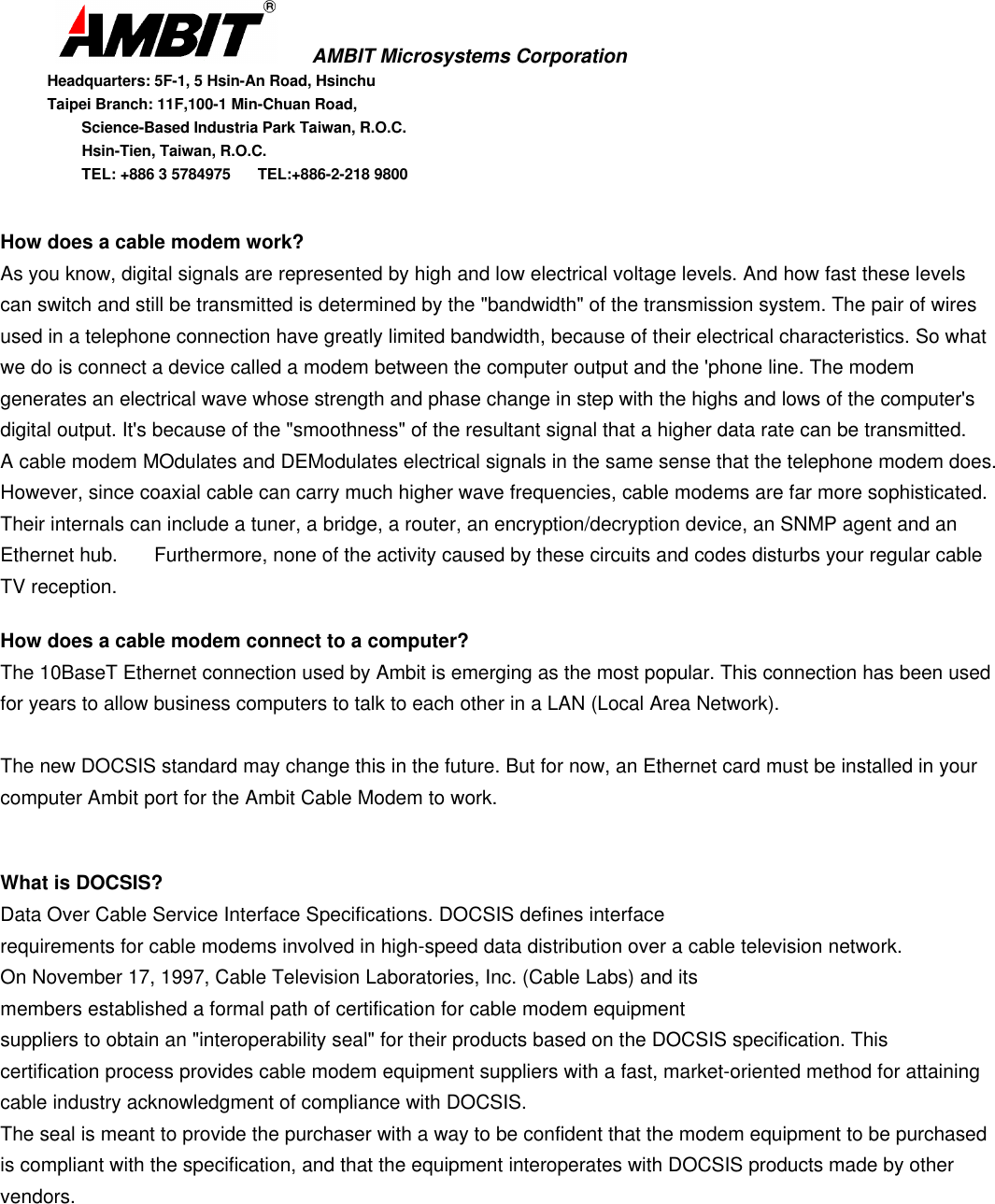       AMBIT Microsystems CorporationHeadquarters: 5F-1, 5 Hsin-An Road, HsinchuTaipei Branch: 11F,100-1 Min-Chuan Road,      Science-Based Industria Park Taiwan, R.O.C.      Hsin-Tien, Taiwan, R.O.C.      TEL: +886 3 5784975  TEL:+886-2-218 9800How does a cable modem work?As you know, digital signals are represented by high and low electrical voltage levels. And how fast these levelscan switch and still be transmitted is determined by the &quot;bandwidth&quot; of the transmission system. The pair of wiresused in a telephone connection have greatly limited bandwidth, because of their electrical characteristics. So whatwe do is connect a device called a modem between the computer output and the &apos;phone line. The modemgenerates an electrical wave whose strength and phase change in step with the highs and lows of the computer&apos;sdigital output. It&apos;s because of the &quot;smoothness&quot; of the resultant signal that a higher data rate can be transmitted.A cable modem MOdulates and DEModulates electrical signals in the same sense that the telephone modem does.However, since coaxial cable can carry much higher wave frequencies, cable modems are far more sophisticated.Their internals can include a tuner, a bridge, a router, an encryption/decryption device, an SNMP agent and anEthernet hub.  Furthermore, none of the activity caused by these circuits and codes disturbs your regular cableTV reception.How does a cable modem connect to a computer?The 10BaseT Ethernet connection used by Ambit is emerging as the most popular. This connection has been usedfor years to allow business computers to talk to each other in a LAN (Local Area Network).The new DOCSIS standard may change this in the future. But for now, an Ethernet card must be installed in yourcomputer Ambit port for the Ambit Cable Modem to work.What is DOCSIS?Data Over Cable Service Interface Specifications. DOCSIS defines interfacerequirements for cable modems involved in high-speed data distribution over a cable television network.On November 17, 1997, Cable Television Laboratories, Inc. (Cable Labs) and itsmembers established a formal path of certification for cable modem equipmentsuppliers to obtain an &quot;interoperability seal&quot; for their products based on the DOCSIS specification. Thiscertification process provides cable modem equipment suppliers with a fast, market-oriented method for attainingcable industry acknowledgment of compliance with DOCSIS.The seal is meant to provide the purchaser with a way to be confident that the modem equipment to be purchasedis compliant with the specification, and that the equipment interoperates with DOCSIS products made by othervendors.