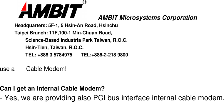       AMBIT Microsystems CorporationHeadquarters: 5F-1, 5 Hsin-An Road, HsinchuTaipei Branch: 11F,100-1 Min-Chuan Road,      Science-Based Industria Park Taiwan, R.O.C.      Hsin-Tien, Taiwan, R.O.C.      TEL: +886 3 5784975  TEL:+886-2-218 9800use a  Cable Modem!Can I get an internal Cable Modem?- Yes, we are providing also PCI bus interface internal cable modem.