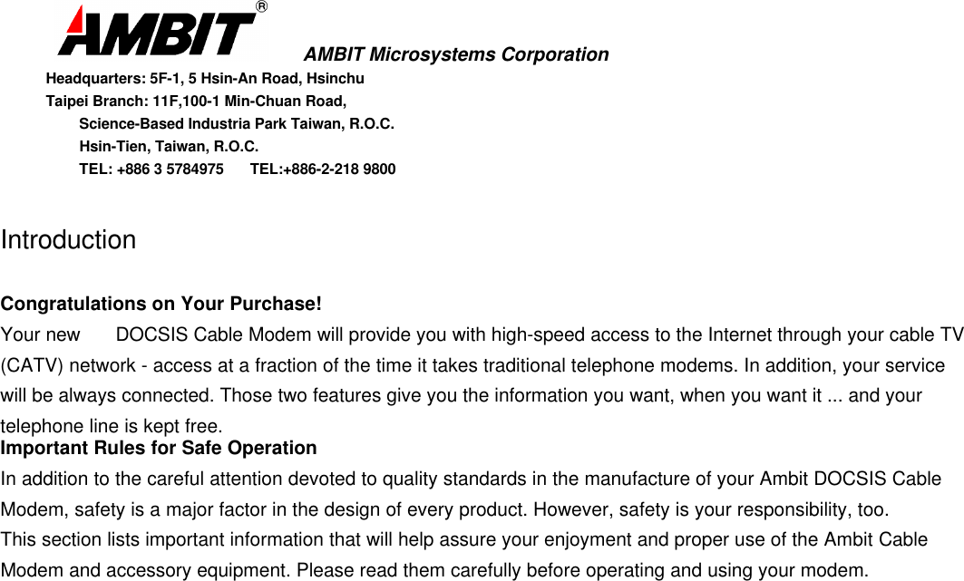      AMBIT Microsystems CorporationHeadquarters: 5F-1, 5 Hsin-An Road, HsinchuTaipei Branch: 11F,100-1 Min-Chuan Road,      Science-Based Industria Park Taiwan, R.O.C.      Hsin-Tien, Taiwan, R.O.C.      TEL: +886 3 5784975  TEL:+886-2-218 9800IntroductionCongratulations on Your Purchase!Your new  DOCSIS Cable Modem will provide you with high-speed access to the Internet through your cable TV(CATV) network - access at a fraction of the time it takes traditional telephone modems. In addition, your servicewill be always connected. Those two features give you the information you want, when you want it ... and yourtelephone line is kept free.Important Rules for Safe OperationIn addition to the careful attention devoted to quality standards in the manufacture of your Ambit DOCSIS CableModem, safety is a major factor in the design of every product. However, safety is your responsibility, too.This section lists important information that will help assure your enjoyment and proper use of the Ambit CableModem and accessory equipment. Please read them carefully before operating and using your modem.