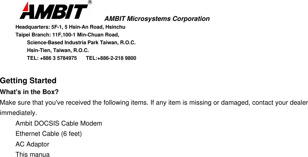       AMBIT Microsystems CorporationHeadquarters: 5F-1, 5 Hsin-An Road, HsinchuTaipei Branch: 11F,100-1 Min-Chuan Road,      Science-Based Industria Park Taiwan, R.O.C.      Hsin-Tien, Taiwan, R.O.C.      TEL: +886 3 5784975  TEL:+886-2-218 9800Getting StartedWhat&apos;s in the Box?Make sure that you&apos;ve received the following items. If any item is missing or damaged, contact your dealerimmediately.Ambit DOCSIS Cable ModemEthernet Cable (6 feet)AC AdaptorThis manua