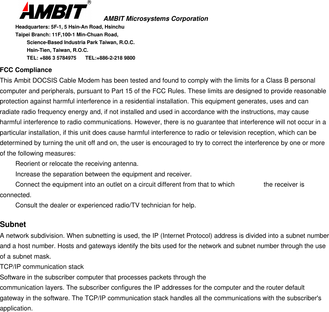       AMBIT Microsystems CorporationHeadquarters: 5F-1, 5 Hsin-An Road, HsinchuTaipei Branch: 11F,100-1 Min-Chuan Road,      Science-Based Industria Park Taiwan, R.O.C.      Hsin-Tien, Taiwan, R.O.C.      TEL: +886 3 5784975  TEL:+886-2-218 9800FCC ComplianceThis Ambit DOCSIS Cable Modem has been tested and found to comply with the limits for a Class B personalcomputer and peripherals, pursuant to Part 15 of the FCC Rules. These limits are designed to provide reasonableprotection against harmful interference in a residential installation. This equipment generates, uses and canradiate radio frequency energy and, if not installed and used in accordance with the instructions, may causeharmful interference to radio communications. However, there is no guarantee that interference will not occur in aparticular installation, if this unit does cause harmful interference to radio or television reception, which can bedetermined by turning the unit off and on, the user is encouraged to try to correct the interference by one or moreof the following measures:Reorient or relocate the receiving antenna.Increase the separation between the equipment and receiver.Connect the equipment into an outlet on a circuit different from that to which  the receiver isconnected.Consult the dealer or experienced radio/TV technician for help.SubnetA network subdivision. When subnetting is used, the IP (Internet Protocol) address is divided into a subnet numberand a host number. Hosts and gateways identify the bits used for the network and subnet number through the useof a subnet mask.TCP/IP communication stackSoftware in the subscriber computer that processes packets through thecommunication layers. The subscriber configures the IP addresses for the computer and the router defaultgateway in the software. The TCP/IP communication stack handles all the communications with the subscriber&apos;sapplication.