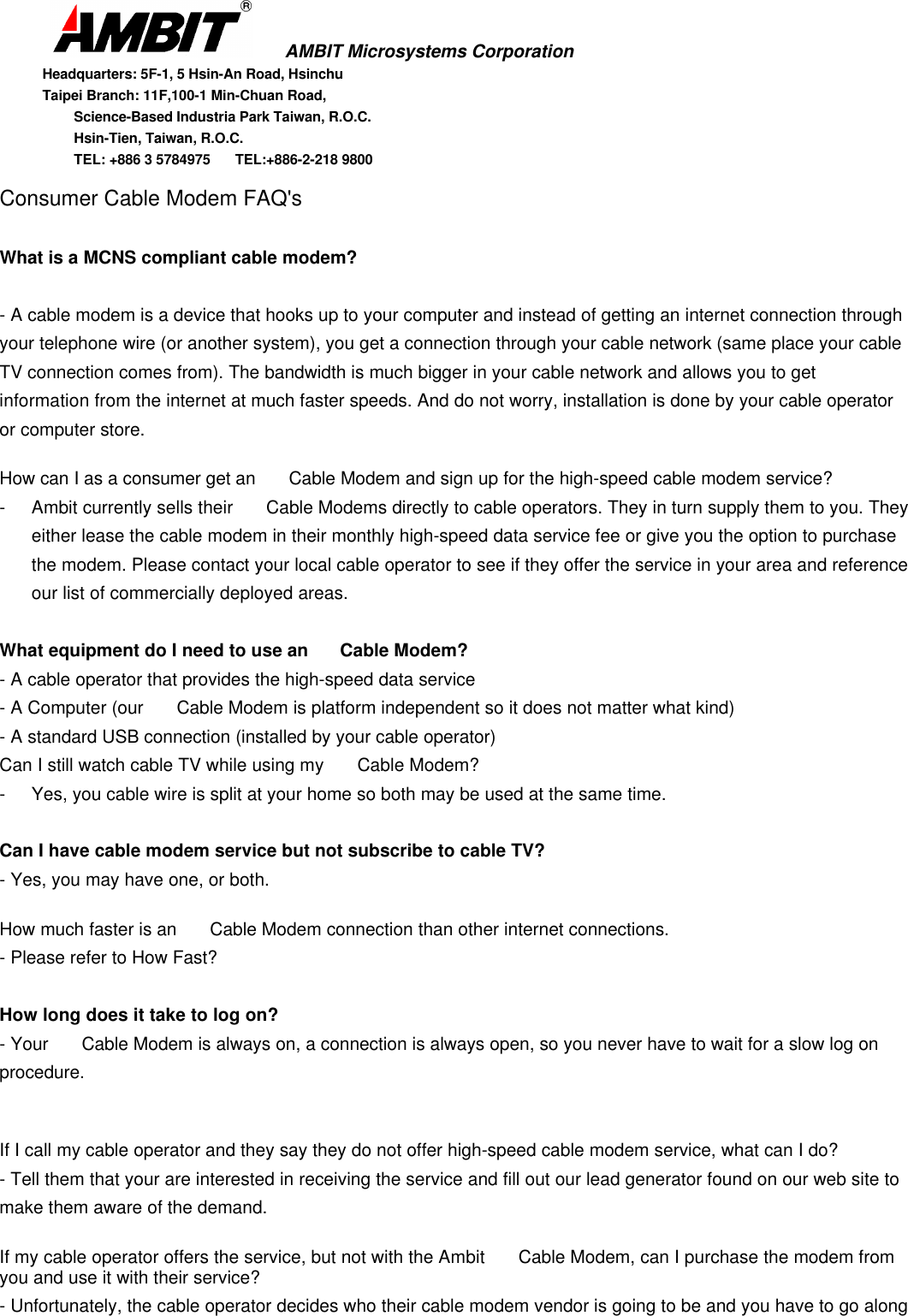       AMBIT Microsystems CorporationHeadquarters: 5F-1, 5 Hsin-An Road, HsinchuTaipei Branch: 11F,100-1 Min-Chuan Road,      Science-Based Industria Park Taiwan, R.O.C.      Hsin-Tien, Taiwan, R.O.C.      TEL: +886 3 5784975  TEL:+886-2-218 9800Consumer Cable Modem FAQ&apos;sWhat is a MCNS compliant cable modem?- A cable modem is a device that hooks up to your computer and instead of getting an internet connection throughyour telephone wire (or another system), you get a connection through your cable network (same place your cableTV connection comes from). The bandwidth is much bigger in your cable network and allows you to getinformation from the internet at much faster speeds. And do not worry, installation is done by your cable operatoror computer store.How can I as a consumer get an  Cable Modem and sign up for the high-speed cable modem service?- Ambit currently sells their  Cable Modems directly to cable operators. They in turn supply them to you. Theyeither lease the cable modem in their monthly high-speed data service fee or give you the option to purchasethe modem. Please contact your local cable operator to see if they offer the service in your area and referenceour list of commercially deployed areas.What equipment do I need to use an  Cable Modem?- A cable operator that provides the high-speed data service- A Computer (our  Cable Modem is platform independent so it does not matter what kind)- A standard USB connection (installed by your cable operator)Can I still watch cable TV while using my  Cable Modem?- Yes, you cable wire is split at your home so both may be used at the same time.Can I have cable modem service but not subscribe to cable TV?- Yes, you may have one, or both.How much faster is an  Cable Modem connection than other internet connections.- Please refer to How Fast?How long does it take to log on?- Your  Cable Modem is always on, a connection is always open, so you never have to wait for a slow log onprocedure.If I call my cable operator and they say they do not offer high-speed cable modem service, what can I do?- Tell them that your are interested in receiving the service and fill out our lead generator found on our web site tomake them aware of the demand.If my cable operator offers the service, but not with the Ambit  Cable Modem, can I purchase the modem fromyou and use it with their service?- Unfortunately, the cable operator decides who their cable modem vendor is going to be and you have to go along