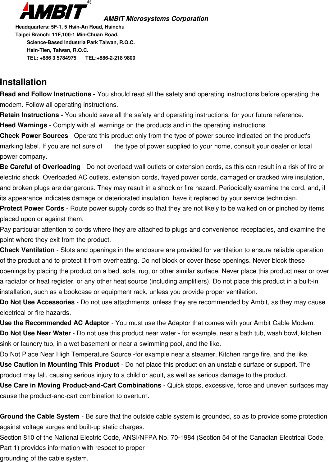       AMBIT Microsystems CorporationHeadquarters: 5F-1, 5 Hsin-An Road, HsinchuTaipei Branch: 11F,100-1 Min-Chuan Road,      Science-Based Industria Park Taiwan, R.O.C.      Hsin-Tien, Taiwan, R.O.C.      TEL: +886 3 5784975  TEL:+886-2-218 9800InstallationRead and Follow Instructions - You should read all the safety and operating instructions before operating themodem. Follow all operating instructions.Retain Instructions - You should save all the safety and operating instructions, for your future reference.Heed Warnings - Comply with all warnings on the products and in the operating instructions.Check Power Sources - Operate this product only from the type of power source indicated on the product&apos;smarking label. If you are not sure of  the type of power supplied to your home, consult your dealer or localpower company.Be Careful of Overloading - Do not overload wall outlets or extension cords, as this can result in a risk of fire orelectric shock. Overloaded AC outlets, extension cords, frayed power cords, damaged or cracked wire insulation,and broken plugs are dangerous. They may result in a shock or fire hazard. Periodically examine the cord, and, ifits appearance indicates damage or deteriorated insulation, have it replaced by your service technician.Protect Power Cords - Route power supply cords so that they are not likely to be walked on or pinched by itemsplaced upon or against them.Pay particular attention to cords where they are attached to plugs and convenience receptacles, and examine thepoint where they exit from the product.Check Ventilation - Slots and openings in the enclosure are provided for ventilation to ensure reliable operationof the product and to protect it from overheating. Do not block or cover these openings. Never block theseopenings by placing the product on a bed, sofa, rug, or other similar surface. Never place this product near or overa radiator or heat register, or any other heat source (including amplifiers). Do not place this product in a built-ininstallation, such as a bookcase or equipment rack, unless you provide proper ventilation.Do Not Use Accessories - Do not use attachments, unless they are recommended by Ambit, as they may causeelectrical or fire hazards.Use the Recommended AC Adaptor - You must use the Adaptor that comes with your Ambit Cable Modem.Do Not Use Near Water - Do not use this product near water - for example, near a bath tub, wash bowl, kitchensink or laundry tub, in a wet basement or near a swimming pool, and the like.Do Not Place Near High Temperature Source -for example near a steamer, Kitchen range fire, and the like.Use Caution in Mounting This Product - Do not place this product on an unstable surface or support. Theproduct may fall, causing serious injury to a child or adult, as well as serious damage to the product.Use Care in Moving Product-and-Cart Combinations - Quick stops, excessive, force and uneven surfaces maycause the product-and-cart combination to overturn.Ground the Cable System - Be sure that the outside cable system is grounded, so as to provide some protectionagainst voltage surges and built-up static charges.Section 810 of the National Electric Code, ANSI/NFPA No. 70-1984 (Section 54 of the Canadian Electrical Code,Part 1) provides information with respect to propergrounding of the cable system.