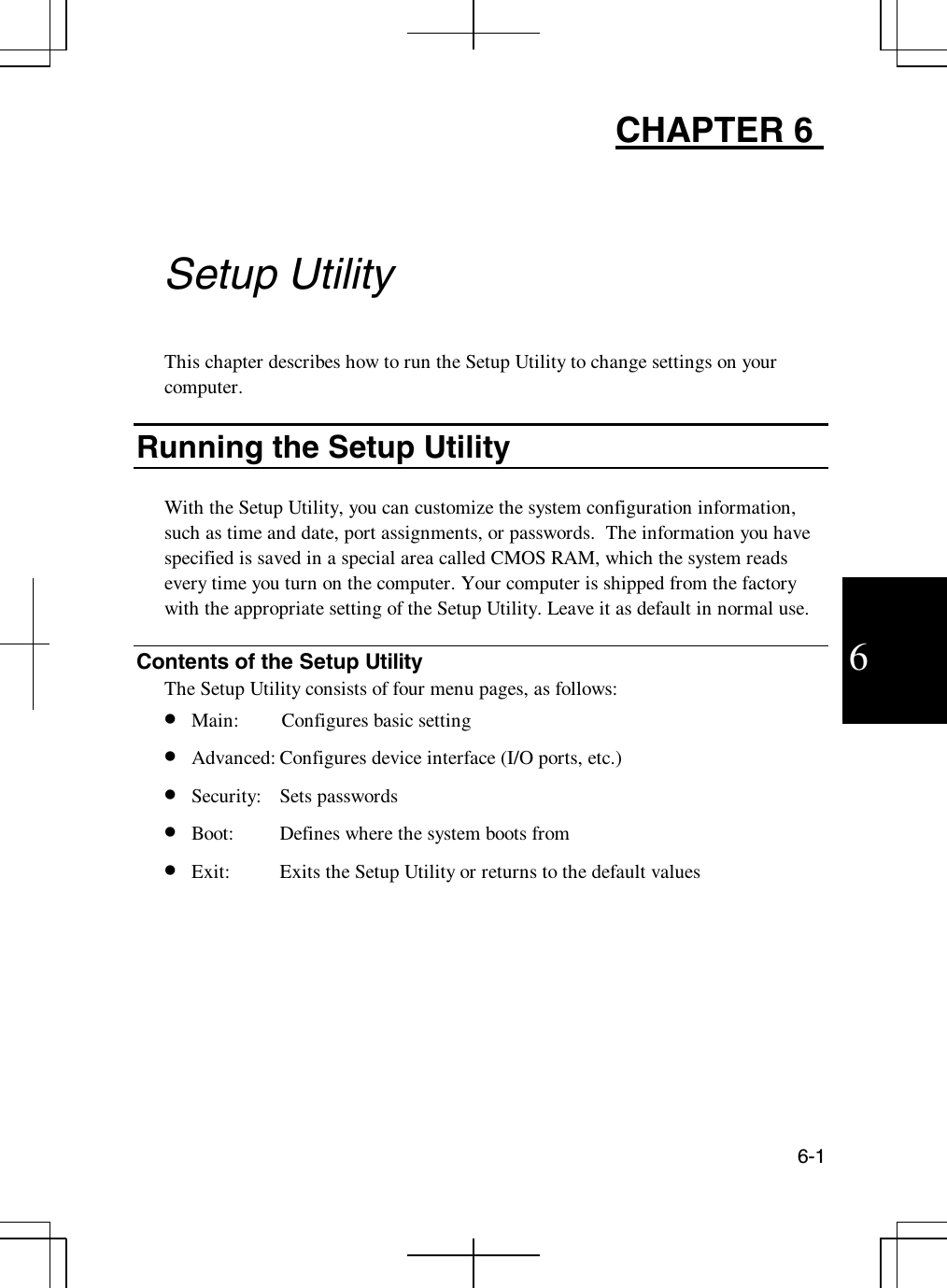 6-16CHAPTER 6Setup UtilityThis chapter describes how to run the Setup Utility to change settings on yourcomputer.Running the Setup UtilityWith the Setup Utility, you can customize the system configuration information,such as time and date, port assignments, or passwords. The information you havespecified is saved in a special area called CMOS RAM, which the system readsevery time you turn on the computer. Your computer is shipped from the factorywith the appropriate setting of the Setup Utility. Leave it as default in normal use.Contents of the Setup UtilityThe Setup Utility consists of four menu pages, as follows:•  Main: Configures basic setting•  Advanced: Configures device interface (I/O ports, etc.)•  Security: Sets passwords•  Boot: Defines where the system boots from•  Exit: Exits the Setup Utility or returns to the default values