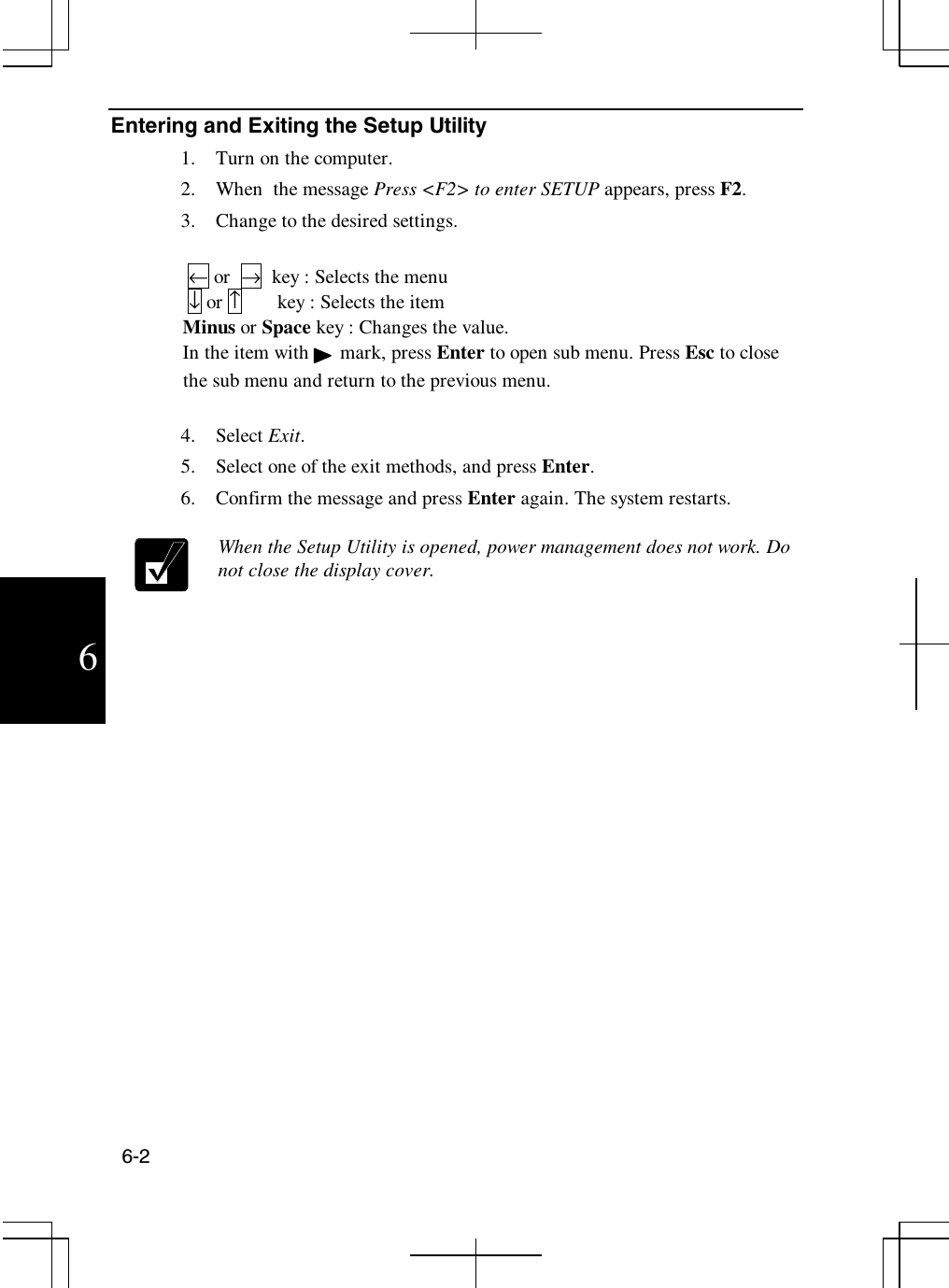 6-26Entering and Exiting the Setup Utility1. Turn on the computer.2. When the message Press &lt;F2&gt; to enter SETUP appears, press F2.3. Change to the desired settings.←or →key : Selects the menu↓or ↑key : Selects the itemMinus or Space key : Changes the value.In the item with mark, press Enter to open sub menu. Press Esc to closethe sub menu and return to the previous menu.4. Select Exit.5. Select one of the exit methods, and press Enter.6. Confirm the message and press Enter again. The system restarts.When the Setup Utility is opened, power management does not work. Donot close the display cover.