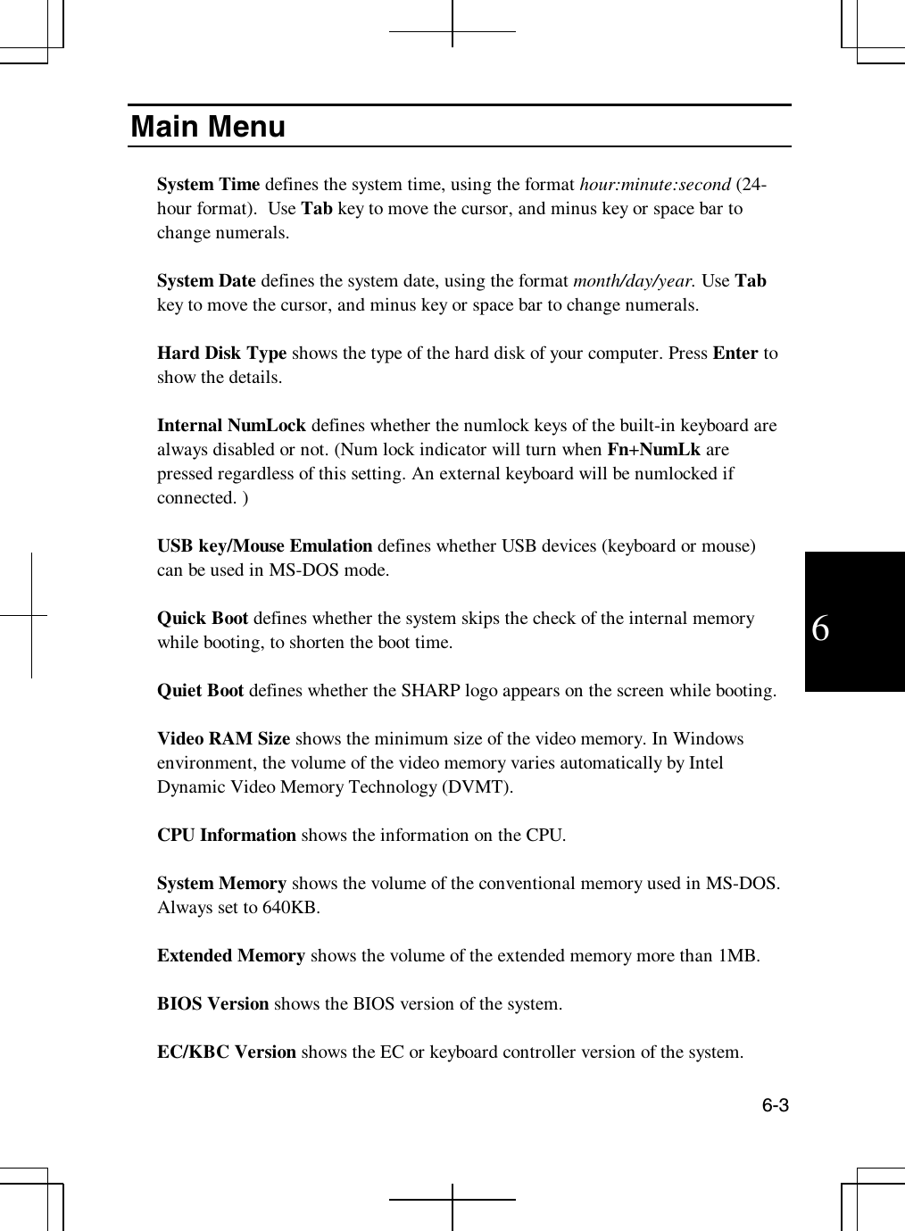 6-36Main MenuSystem Time defines the system time, using the format hour:minute:second (24-hour format). Use Tab key to move the cursor, and minus key or space bar tochange numerals.System Date defines the system date, using the format month/day/year. Use Tabkey to move the cursor, and minus key or space bar to change numerals.Hard Disk Type shows the type of the hard disk of your computer. Press Enter toshow the details.Internal NumLock defines whether the numlock keys of the built-in keyboard arealways disabled or not. (Num lock indicator will turn when Fn+NumLk arepressed regardless of this setting. An external keyboard will be numlocked ifconnected. )USB key/Mouse Emulation defines whether USB devices (keyboard or mouse)canbeusedinMS-DOSmode.Quick Boot defines whether the system skips the check of the internal memorywhile booting, to shorten the boot time.Quiet Boot defines whether the SHARP logo appears on the screen while booting.Video RAM Size shows the minimum size of the video memory. In Windowsenvironment, the volume of the video memory varies automatically by IntelDynamic Video Memory Technology (DVMT).CPU Information shows the information on the CPU.System Memory shows the volume of the conventional memory used in MS-DOS.Always set to 640KB.Extended Memory shows the volume of the extended memory more than 1MB.BIOS Version shows the BIOS version of the system.EC/KBC Version shows the EC or keyboard controller version of the system.