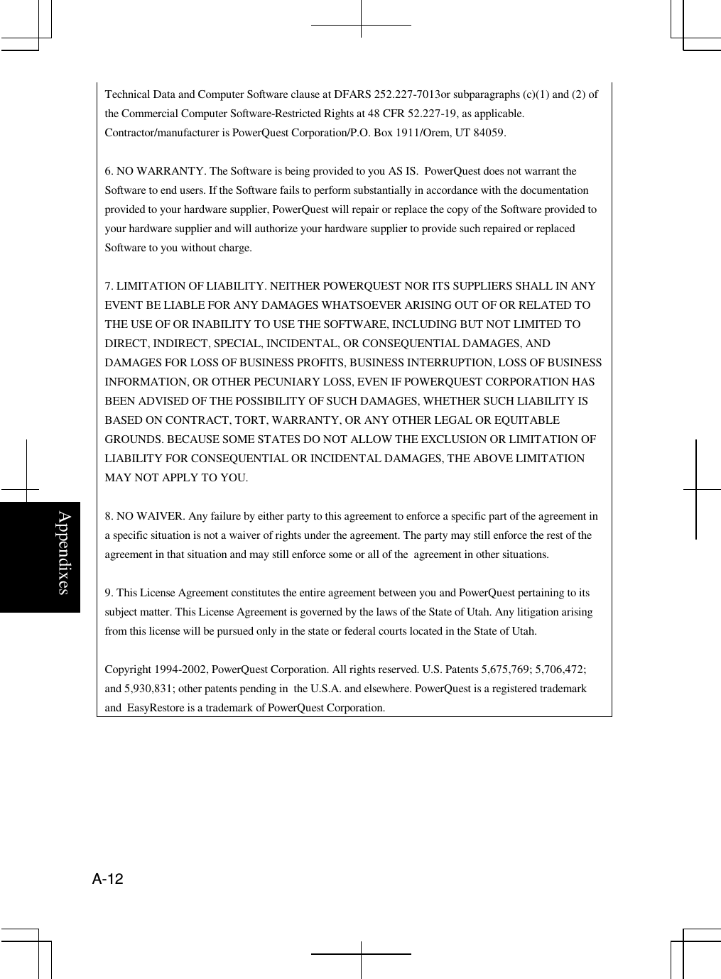 AppendixesA-12Technical Data and Computer Software clause at DFARS 252.227-7013or subparagraphs (c)(1) and (2) ofthe Commercial Computer Software-Restricted Rights at 48 CFR 52.227-19, as applicable.Contractor/manufacturer is PowerQuest Corporation/P.O. Box 1911/Orem, UT 84059.6. NO WARRANTY. The Software is being provided to you AS IS. PowerQuest does not warrant theSoftware to end users. If the Software fails to perform substantially in accordance with the documentationprovided to your hardware supplier, PowerQuest will repair or replace the copy of the Software provided toyour hardware supplier and will authorize your hardware supplier to provide such repaired or replacedSoftware to you without charge.7. LIMITATION OF LIABILITY. NEITHER POWERQUEST NOR ITS SUPPLIERS SHALL IN ANYEVENT BE LIABLE FOR ANY DAMAGES WHATSOEVER ARISING OUT OF OR RELATED TOTHE USE OF OR INABILITY TO USE THE SOFTWARE, INCLUDING BUT NOT LIMITED TODIRECT, INDIRECT, SPECIAL, INCIDENTAL, OR CONSEQUENTIAL DAMAGES, ANDDAMAGES FOR LOSS OF BUSINESS PROFITS, BUSINESS INTERRUPTION, LOSS OF BUSINESSINFORMATION, OR OTHER PECUNIARY LOSS, EVEN IF POWERQUEST CORPORATION HASBEEN ADVISED OF THE POSSIBILITY OF SUCH DAMAGES, WHETHER SUCH LIABILITY ISBASED ON CONTRACT, TORT, WARRANTY, OR ANY OTHER LEGAL OR EQUITABLEGROUNDS. BECAUSE SOME STATES DO NOT ALLOW THE EXCLUSION OR LIMITATION OFLIABILITY FOR CONSEQUENTIAL OR INCIDENTAL DAMAGES, THE ABOVE LIMITATIONMAY NOT APPLY TO YOU.8. NO WAIVER. Any failure by either party to this agreement to enforce a specific part of the agreement ina specific situation is not a waiver of rights under the agreement. The party may still enforce the rest of theagreement in that situation and may still enforce some or all of the agreement in other situations.9. This License Agreement constitutes the entire agreement between you and PowerQuest pertaining to itssubject matter. This License Agreement is governed by the laws of the State of Utah. Any litigation arisingfrom this license will be pursued only in the state or federal courts located in the State of Utah.Copyright 1994-2002, PowerQuest Corporation. All rights reserved. U.S. Patents 5,675,769; 5,706,472;and 5,930,831; other patents pending in the U.S.A. and elsewhere. PowerQuest is a registered trademarkand EasyRestore is a trademark of PowerQuest Corporation.