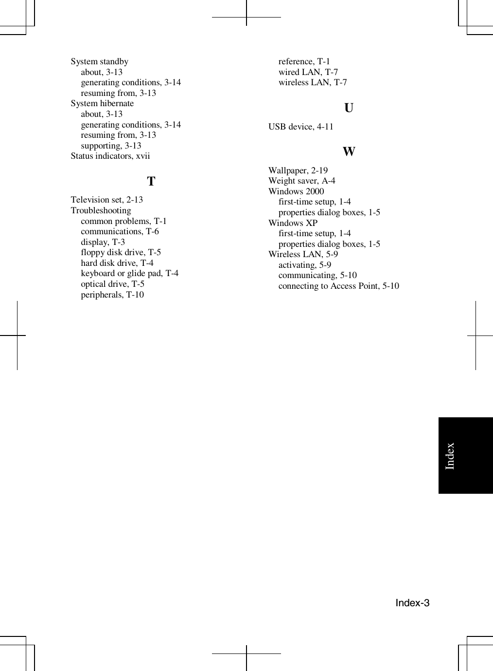 Index-3IndexSystem standbyabout, 3-13generating conditions, 3-14resuming from, 3-13System hibernateabout, 3-13generating conditions, 3-14resuming from, 3-13supporting, 3-13Status indicators, xviiTTelevision set, 2-13Troubleshootingcommon problems, T-1communications, T-6display, T-3floppy disk drive, T-5hard disk drive, T-4keyboard or glide pad, T-4optical drive, T-5peripherals, T-10reference, T-1wired LAN, T-7wireless LAN, T-7UUSB device, 4-11WWallpaper, 2-19Weight saver, A-4Windows 2000first-time setup, 1-4properties dialog boxes, 1-5Windows XPfirst-time setup, 1-4properties dialog boxes, 1-5Wireless LAN, 5-9activating, 5-9communicating, 5-10connectingtoAccessPoint,5-10